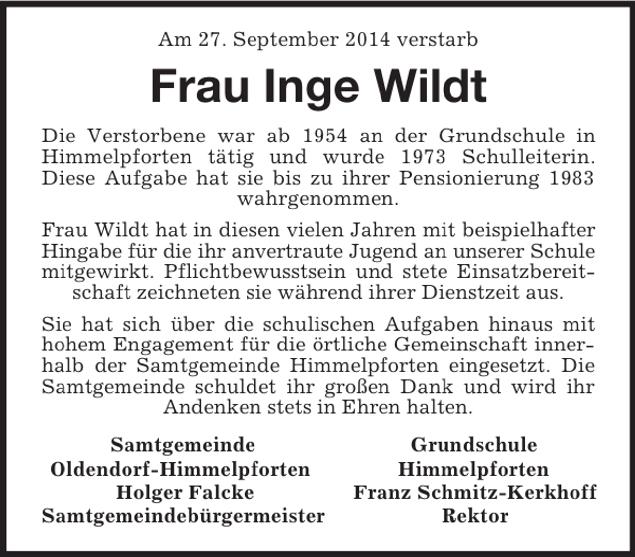 <p>Am 27. September 2014 verstarb<br />Frau Inge Wildt<br />Die Verstorbene war ab 1954 an der Grundschule in Himmelpforten tätig und wurde 1973 Schulleiterin. Diese Aufgabe hat sie bis zu ihrer Pensionierung 1983 wahrgenommen.<br />Frau Wildt hat in diesen vielen Jahren mit beispielhafter Hingabe für die ihr anvertraute Jugend an unserer Schule mitgewirkt. Pflichtbewusstsein und stete Einsatzbereitschaft zeichneten sie während ihrer Dienstzeit aus.<br />Sie hat sich über die schulischen Aufgaben hinaus mit hohem Engagement für die örtliche Gemeinschaft innerhalb der Samtgemeinde Himmelpforten eingesetzt. Die Samtgemeinde schuldet ihr großen Dank und wird ihr Andenken stets in Ehren halten.<br />Samtgemeinde Grundschule<br />Oldendorf-Himmelpforten Himmelpforten<br />Holger Falcke Franz Schmitz-Kerkhoff<br />Samtgemeindebürgermeister Rektor</p>