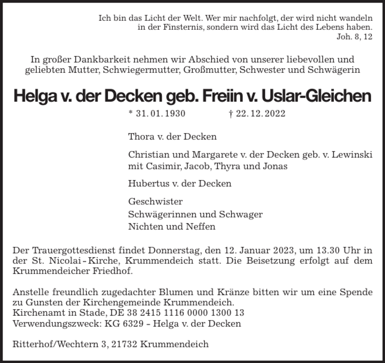 <p>Ich bin das Licht der Welt. Wer mir nachfolgt, der wird nicht wandeln<br />in der Finsternis, sondern wird das Licht des Lebens haben.<br />Joh. 8, 12<br />In großer Dankbarkeit nehmen wir Abschied von unserer liebevollen und<br />geliebten Mutter, Schwiegermutter, Großmutter, Schwester und Schwägerin<br />Helga v. der Decken geb. Freiin v. Uslar-Gleichen<br />* 31. 01. 1930 † 22. 12. 2022<br />Thora v. der Decken<br />Christian und Margarete v. der Decken geb. v. Lewinski<br />mit Casimir, Jacob, Thyra und Jonas<br />Hubertus v. der Decken<br />Geschwister<br />Schwägerinnen und Schwager<br />Nichten und Neffen<br />Der Trauergottesdienst findet Donnerstag, den 12. Januar 2023, um 13.30 Uhr in der St. Nicolai - Kirche, Krummendeich statt. Die Beisetzung erfolgt auf dem Krummendeicher Friedhof.</p><p>Anstelle freundlich zugedachter Blumen und Kränze bitten wir um eine Spende zu Gunsten der Kirchengemeinde Krummendeich.<br />Kirchenamt in Stade, DE 38 2415 1116 0000 1300 13<br />Verwendungszweck: KG 6329 - Helga v. der Decken</p><p>Ritterhof/Wechtern 3, 21732 Krummendeich</p>