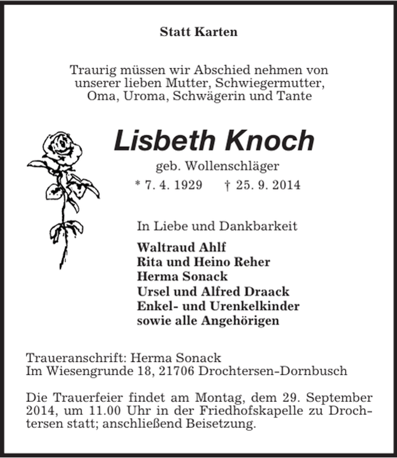 <p>Statt Karten<br />Traurig müssen wir Abschied nehmen von<br />unserer lieben Mutter, Schwiegermutter,<br />Oma, Uroma, Schwägerin und Tante<br />Lisbeth Knoch<br />geb. Wollenschläger<br />* 7. 4. 1929 † 25. 9. 2014<br />In Liebe und Dankbarkeit<br />Waltraud Ahlf<br />Rita und Heino Reher<br />Herma Sonack<br />Ursel und Alfred Draack<br />Enkel- und Urenkelkinder<br />sowie alle Angehörigen<br />Traueranschrift: Herma Sonack<br />Im Wiesengrunde 18, 21706 Drochtersen-Dornbusch</p><p>Die Trauerfeier findet am Montag, dem 29. September 2014, um 11.00 Uhr in der Friedhofskapelle zu Drochtersen statt; anschließend Beisetzung.</p>