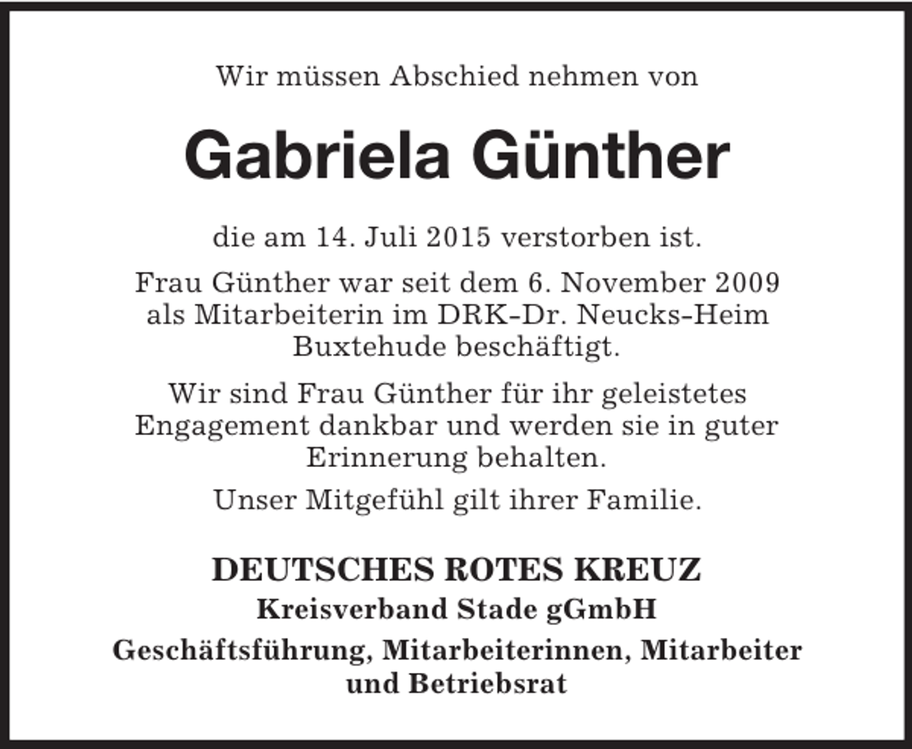 <p>Wir müssen Abschied nehmen von<br />Gabriela Günther<br />die am 14. Juli 2015 verstorben ist.<br />Frau Günther war seit dem 6. November 2009<br />als Mitarbeiterin im DRK-Dr. Neucks-Heim<br />Buxtehude beschäftigt.<br />Wir sind Frau Günther für ihr geleistetes<br />Engagement dankbar und werden sie in guter<br />Erinnerung behalten.<br />Unser Mitgefühl gilt ihrer Familie.<br />DEUTSCHES ROTES KREUZ<br />Kreisverband Stade gGmbH<br />Geschäftsführung, Mitarbeiterinnen, Mitarbeiter<br />und Betriebsrat</p>