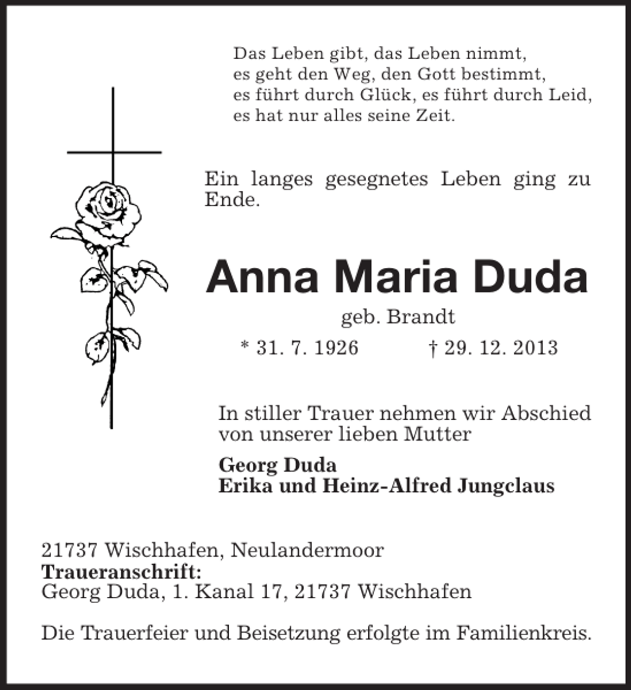 <p>Das Leben gibt, das Leben nimmt,<br />es geht den Weg, den Gott bestimmt,<br />es führt durch Glück, es führt durch Leid,<br />es hat nur alles seine Zeit.<br />Ein langes gesegnetes Leben ging zu Ende.<br />Anna Maria Duda<br />geb. Brandt<br />* 31. 7. 1926 † 29. 12. 2013<br />In stiller Trauer nehmen wir Abschied<br />von unserer lieben Mutter<br />Georg Duda<br />Erika und Heinz-Alfred Jungclaus<br />21737 Wischhafen, Neulandermoor<br />Traueranschrift:<br />Georg Duda, 1. Kanal 17, 21737 Wischhafen</p><p>Die Trauerfeier und Beisetzung erfolgte im Familienkreis.</p>