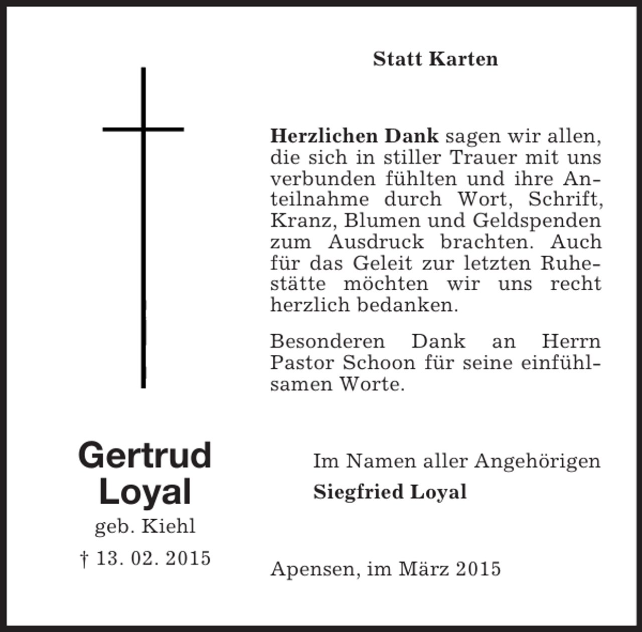 <p>Gertrud<br />Loyal<br />geb. Kiehl<br />† 13. 02. 2015<br />Statt Karten<br />Herzlichen Dank sagen wir allen, die sich in stiller Trauer mit uns verbunden fühlten und ihre Anteilnahme durch Wort, Schrift, Kranz, Blumen und Geldspenden zum Ausdruck brachten. Auch für das Geleit zur letzten Ruhestätte möchten wir uns recht herzlich bedanken.<br />Besonderen Dank an Herrn<br />Pastor Schoon für seine einfühlsamen Worte.<br />Im Namen aller Angehörigen<br />Siegfried Loyal<br />Apensen, im März 2015</p>