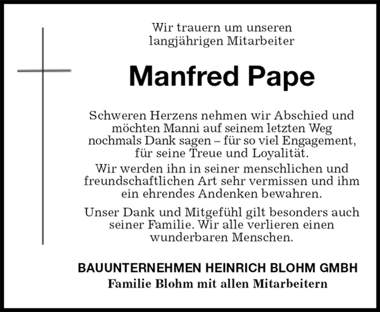 <p>Wir trauern um unseren<br />langjährigen Mitarbeiter<br />Manfred Pape<br />Schweren Herzens nehmen wir Abschied und möchten Manni auf seinem letzten Weg<br />nochmals Dank sagen – für so viel Engagement, für seine Treue und Loyalität.<br />Wir werden ihn in seiner menschlichen und<br />freundschaftlichen Art sehr vermissen und ihm ein ehrendes Andenken bewahren.<br />Unser Dank und Mitgefühl gilt besonders auch<br />seiner Familie. Wir alle verlieren einen<br />wunderbaren Menschen.<br />BAUUNTERNEHMEN HEINRICH BLOHM GMBH<br />Familie Blohm mit allen Mitarbeitern</p>