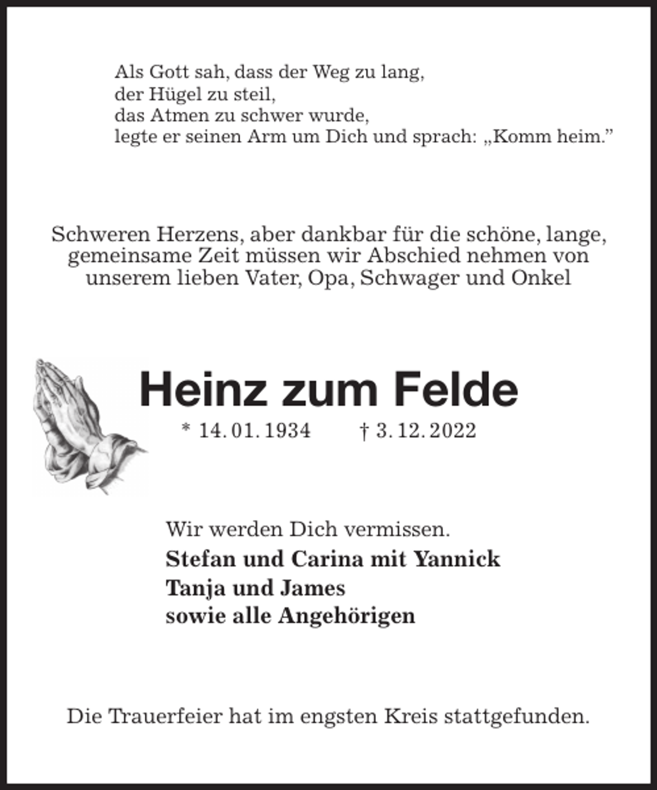 <p>Als Gott sah, dass der Weg zu lang,<br />der Hügel zu steil,<br />das Atmen zu schwer wurde,<br />legte er seinen Arm um Dich und sprach: „Komm heim.”<br />Schweren Herzens, aber dankbar für die schöne, lange, gemeinsame Zeit müssen wir Abschied nehmen von<br />unserem lieben Vater, Opa, Schwager und Onkel<br />Heinz zum Felde<br />* 14. 01. 1934 † 3. 12. 2022<br />Wir werden Dich vermissen.<br />Stefan und Carina mit Yannick<br />Tanja und James<br />sowie alle Angehörigen<br />Die Trauerfeier hat im engsten Kreis stattgefunden.</p>