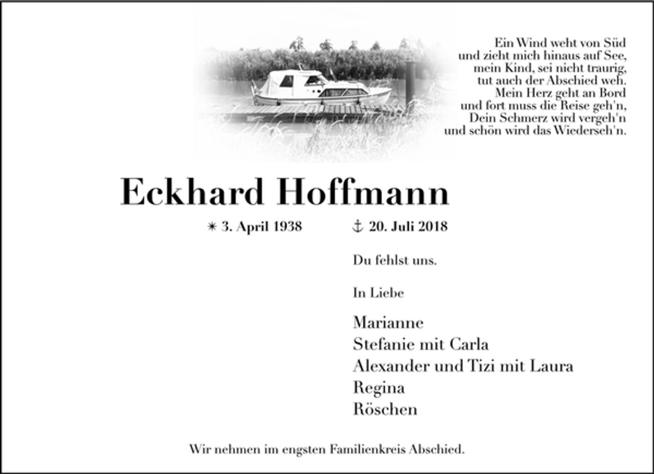 <p>Ein Wind weht von Süd<br />und zieht mich hinaus auf See,<br />mein Kind, sei nicht traurig,<br />tut auch der Abschied weh.<br />Mein Herz geht an Bord<br />und fort muss die Reise geh'n,<br />Dein Schmerz wird vergeh'n<br />und schön wird das Wiederseh'n.<br />Eckhard Hoffmann<br />✴ 3. April 1938 + 20. Juli 2018<br />Du fehlst uns.<br />In Liebe<br />Marianne<br />Stefanie mit Carla<br />Alexander und Tizi mit Laura<br />Regina<br />Röschen<br />Wir nehmen im engsten Familienkreis Abschied.</p>