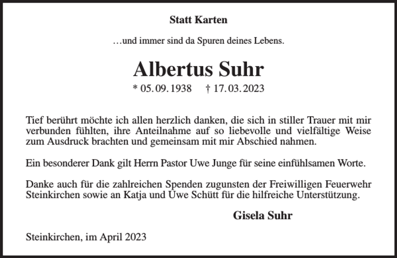 <p>Statt Karten<br />…und immer sind da Spuren deines Lebens.<br />Albertus Suhr<br />* 05. 09. 1938 † 17. 03. 2023</p><p>Tief berührt möchte ich allen herzlich danken, die sich in stiller Trauer mit mir verbunden fühlten, ihre Anteilnahme auf so liebevolle und vielfältige Weise zum Ausdruck brachten und gemeinsam mit mir Abschied nahmen.</p><p>Ein besonderer Dank gilt Herrn Pastor Uwe Junge für seine einfühlsamen Worte.</p><p>Danke auch für die zahlreichen Spenden zugunsten der Freiwilligen Feuerwehr Steinkirchen sowie an Katja und Uwe Schütt für die hilfreiche Unterstützung.<br />Gisela Suhr<br />Steinkirchen, im April 2023</p>
