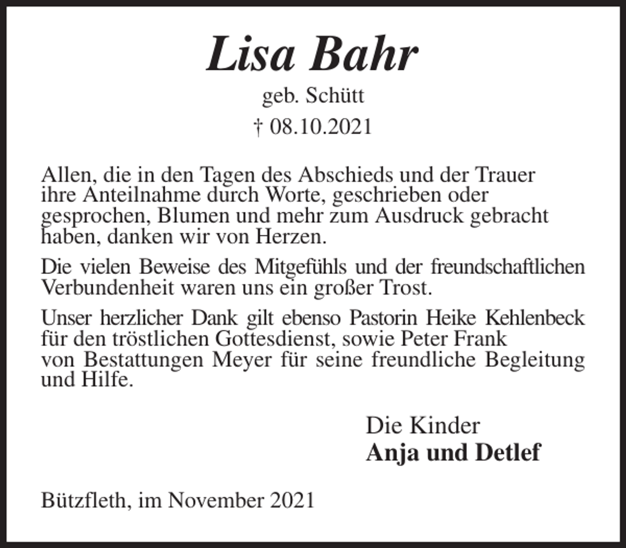 <p>Lisa Bahr<br />geb. Schütt<br />† 08.10.2021<br />Allen, die in den Tagen des Abschieds und der Trauer<br />ihre Anteilnahme durch Worte, geschrieben oder<br />gesprochen, Blumen und mehr zum Ausdruck gebracht<br />haben, danken wir von Herzen.<br />Die vielen Beweise des Mitgefühls und der freundschaftlichen Verbundenheit waren uns ein großer Trost.<br />Unser herzlicher Dank gilt ebenso Pastorin Heike Kehlenbeck für den tröstlichen Gottesdienst, sowie Peter Frank<br />von Bestattungen Meyer für seine freundliche Begleitung und Hilfe.<br />Die Kinder<br />Anja und Detlef<br />Bützfleth, im November 2021</p>