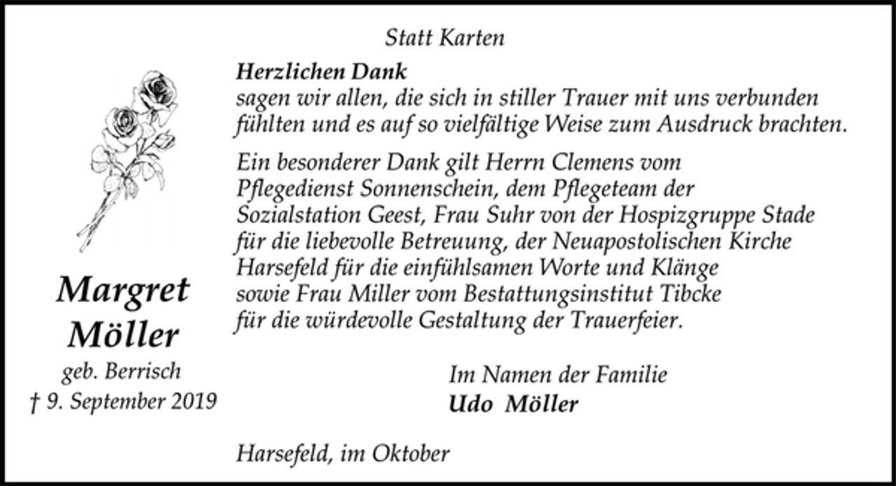 <p>Statt Karten<br />Herzlichen Dank<br />sagen wir allen, die sich in stiller Trauer mit uns verbunden<br />fühlten und es auf so vielfältige Weise zum Ausdruck brachten.<br />Ein besonderer Dank gilt Herrn Clemens vom<br />Pflegedienst Sonnenschein, dem Pflegeteam der<br />Sozialstation Geest, Frau Suhr von der Hospizgruppe Stade<br />für die liebevolle Betreuung, der Neuapostolischen Kirche<br />Harsefeld für die einfühlsamen Worte und Klänge<br />sowie Frau Miller vom Bestattungsinstitut Tibcke<br />für die würdevolle Gestaltung der Trauerfeier.<br />Margret<br />Möller<br />geb. Berrisch<br />† 9. September 2019<br />Im Namen der Familie<br />Udo Möller<br />Harsefeld, im Oktober</p>