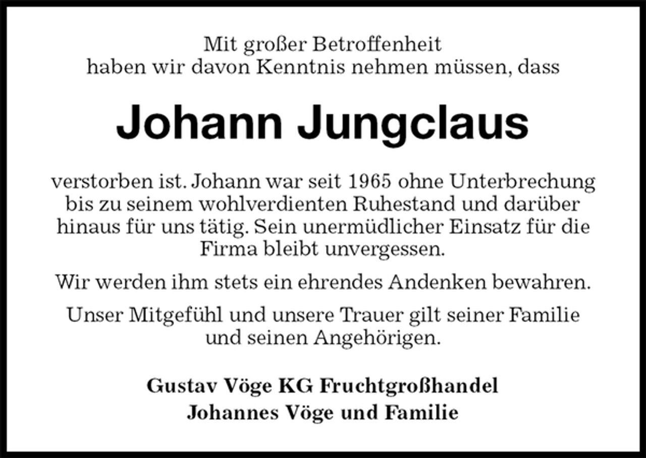 <p>Mit großer Betroffenheit<br />haben wir davon Kenntnis nehmen müssen, dass<br />Johann Jungclaus<br />verstorben ist. Johann war seit 1965 ohne Unterbrechung bis zu seinem wohlverdienten Ruhestand und darüber<br />hinaus für uns tätig. Sein unermüdlicher Einsatz für die Firma bleibt unvergessen.<br />Wir werden ihm stets ein ehrendes Andenken bewahren.<br />Unser Mitgefühl und unsere Trauer gilt seiner Familie<br />und seinen Angehörigen.<br />Gustav Vöge KG Fruchtgroßhandel<br />Johannes Vöge und Familie</p>