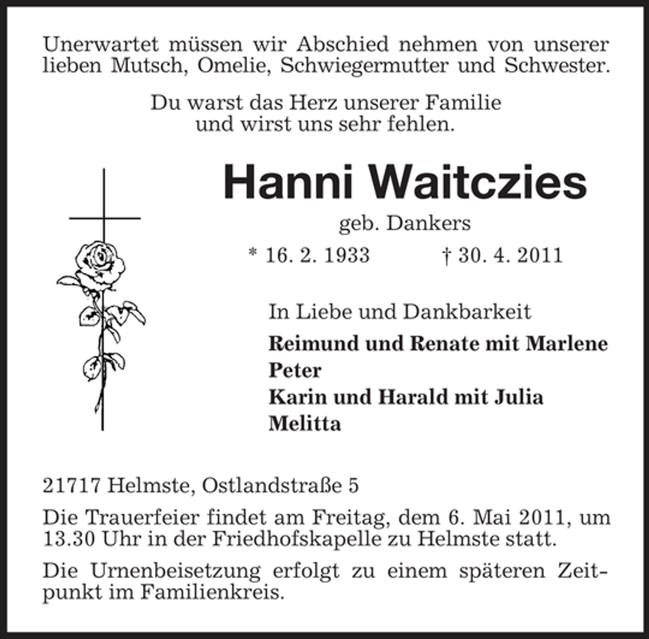 <p>Unerwartet müssen wir Abschied nehmen von unserer lieben Mutsch, Omelie, Schwiegermutter und Schwester. Du warst das Herz unserer Familie und wirst uns sehr fehlen.</p>
<p>Hanni Waitczies<br />geb. Dankers * 16. 2. 1933 † 30. 4. 2011 In Liebe und Dankbarkeit Reimund und Renate mit Marlene Peter Karin und Harald mit Julia Melitta 21717 Helmste, Ostlandstraße 5 Die Trauerfeier findet am Freitag, dem 6. Mai 2011, um 13.30 Uhr in der Friedhofskapelle zu Helmste statt. Die Urnenbeisetzung erfolgt zu einem späteren Zeitpunkt im Familienkreis.</p>