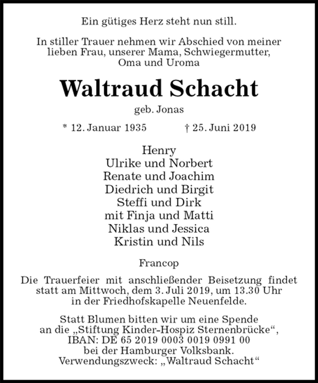 <p>Ein gütiges Herz steht nun still.<br />In stiller Trauer nehmen wir Abschied von meiner<br />lieben Frau, unserer Mama, Schwiegermutter,<br />Oma und Uroma<br />Waltraud Schacht<br />geb. Jonas<br />* 12. Januar 1935 † 25. Juni 2019<br />Henry<br />Ulrike und Norbert<br />Renate und Joachim<br />Diedrich und Birgit<br />Steffi und Dirk<br />mit Finja und Matti<br />Niklas und Jessica<br />Kristin und Nils<br />Francop<br />Die Trauerfeier mit anschließender Beisetzung findet statt am Mittwoch, dem 3. Juli 2019, um 13.30 Uhr<br />in der Friedhofskapelle Neuenfelde.<br />Statt Blumen bitten wir um eine Spende<br />an die „Stiftung Kinder-Hospiz Sternenbrücke“,<br />IBAN: DE 65 2019 0003 0019 0991 00<br />bei der Hamburger Volksbank.<br />Verwendungszweck: „Waltraud Schacht“</p>