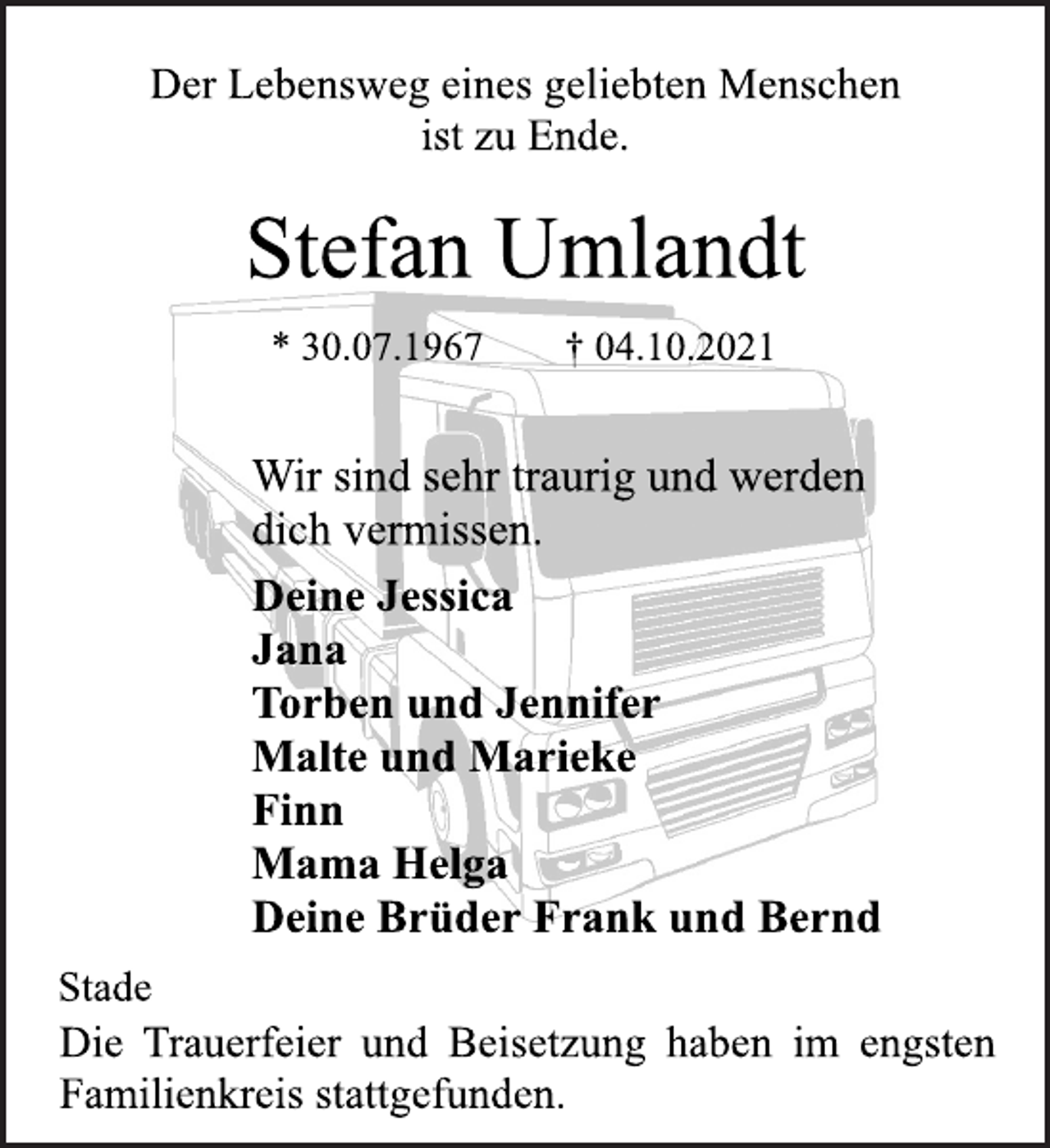 <p>Der Lebensweg eines geliebten Menschen<br />ist zu Ende.<br />Stefan Umlandt<br />* 30.07.1967 † 04.10.2021<br />Wir sind sehr traurig und werden<br />dich vermissen.<br />Deine Jessica<br />Jana<br />Torben und Jennifer<br />Malte und Marieke<br />Finn<br />Mama Helga<br />Deine Brüder Frank und Bernd<br />Stade<br />Die Trauerfeier und Beisetzung haben im engsten<br />Familienkreis stattgefunden.</p>
