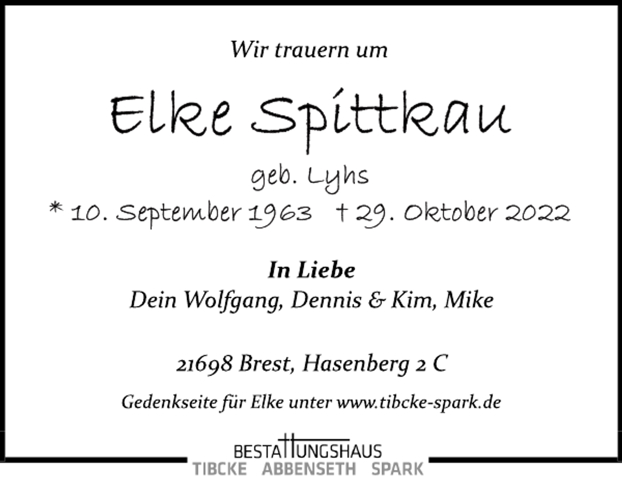 <p>Wir trauern um<br />Elke Spittkau<br />geb. Lyhs<br />* 10. September 1963 + 29. Oktober 2022<br />In Liebe<br />Dein Wolfgang, Dennis &amp; Kim, Mike<br />21698 Brest, Hasenberg 2 C<br />Gedenkseite für Elke unter www.tibcke­spark.de</p>