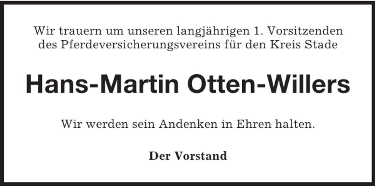 <p>Wir trauern um unseren langjährigen 1. Vorsitzenden<br />des Pferdeversicherungsvereins für den Kreis Stade</p><p>Hans-Martin Otten-Willers<br />Wir werden sein Andenken in Ehren halten.<br />Der Vorstand</p>