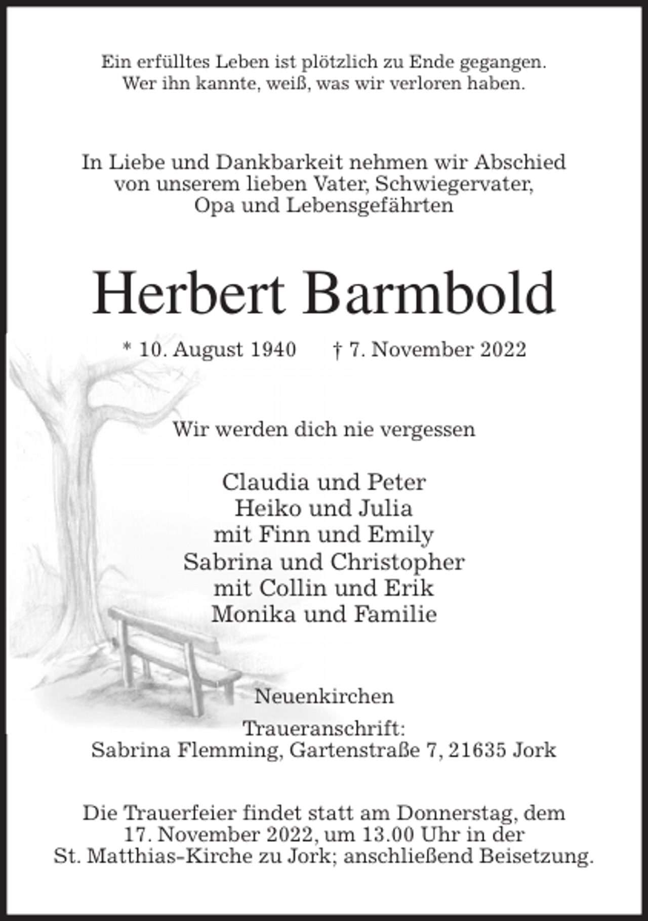 <p>Ein erfülltes Leben ist plötzlich zu Ende gegangen.<br />Wer ihn kannte, weiß, was wir verloren haben.<br />In Liebe und Dankbarkeit nehmen wir Abschied<br />von unserem lieben Vater, Schwiegervater,<br />Opa und Lebensgefährten<br />Herbert Barmbold<br />* 10. August 1940 † 7. November 2022<br />Wir werden dich nie vergessen</p><p>Claudia und Peter<br />Heiko und Julia<br />mit Finn und Emily<br />Sabrina und Christopher<br />mit Collin und Erik<br />Monika und Familie<br />Neuenkirchen<br />Traueranschrift:<br />Sabrina Flemming, Gartenstraße 7, 21635 Jork</p><p>Die Trauerfeier findet statt am Donnerstag, dem<br />17. November 2022, um 13.00 Uhr in der<br />St. Matthias-Kirche zu Jork; anschließend Beisetzung.</p>