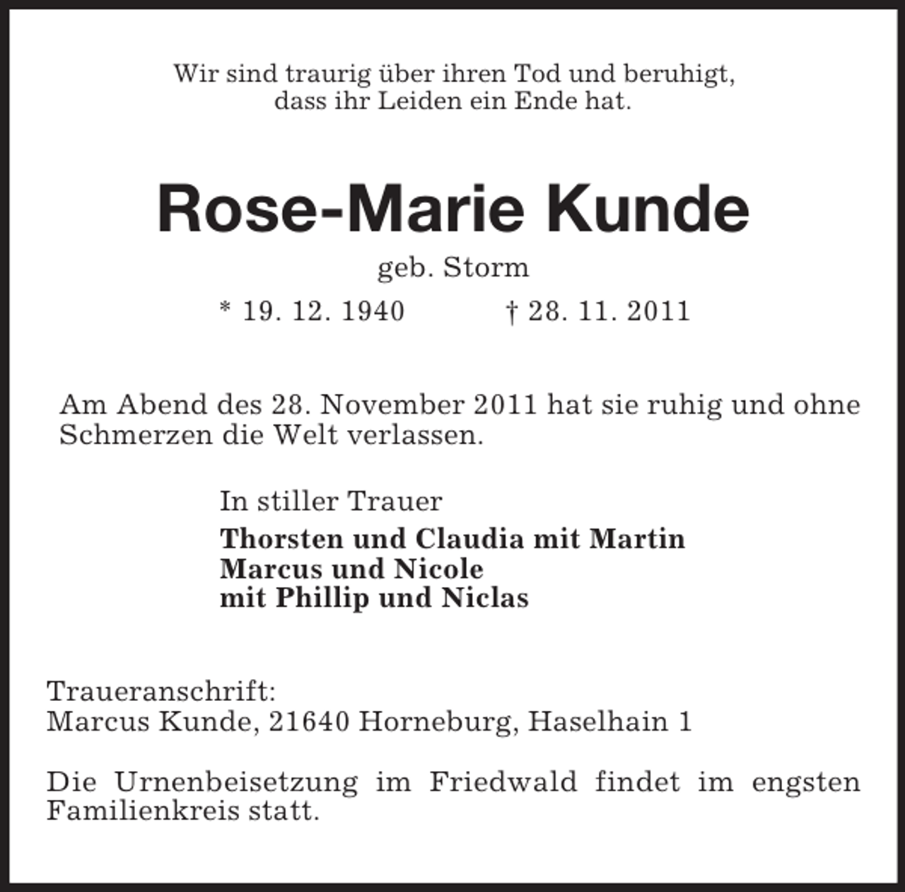 <p>Wir sind traurig über ihren Tod und beruhigt,<br />dass ihr Leiden ein Ende hat.</p><p>Rose-Marie Kunde<br />geb. Storm<br />* 19. 12. 1940<br />† 28. 11. 2011<br />Am Abend des 28. November 2011 hat sie ruhig und ohne<br />Schmerzen die Welt verlassen.<br />In stiller Trauer<br />Thorsten und Claudia mit Martin<br />Marcus und Nicole<br />mit Phillip und Niclas<br />Traueranschrift:<br />Marcus Kunde, 21640 Horneburg, Haselhain 1<br />Die Urnenbeisetzung im Friedwald findet im engsten<br />Familienkreis statt.</p>
