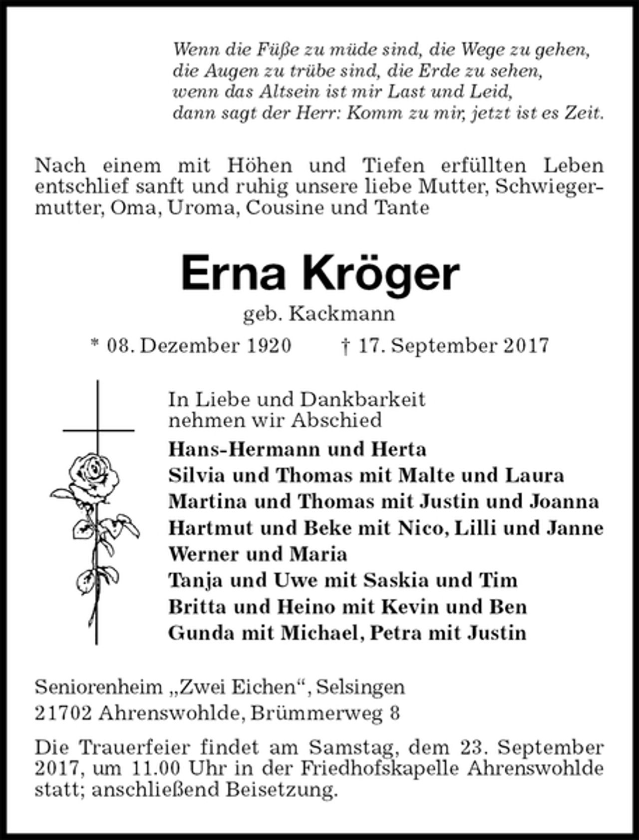 <p>Wenn die Füße zu müde sind, die Wege zu gehen,<br />die Augen zu trübe sind, die Erde zu sehen,<br />wenn das Altsein ist mir Last und Leid,<br />dann sagt der Herr: Komm zu mir, jetzt ist es Zeit.<br />Nach einem mit Höhen und Tiefen erfüllten Leben<br />entschlief sanft und ruhig unsere liebe Mutter, Schwieger-<br />mutter, Oma, Uroma, Cousine und Tante<br />Erna Kröger<br />geb. Kackmann<br />* 08. Dezember 1920 † 17. September 2017<br />In Liebe und Dankbarkeit<br />nehmen wir Abschied<br />Hans-Hermann und Herta<br />Silvia und Thomas mit Malte und Laura<br />Martina und Thomas mit Justin und Joanna<br />Hartmut und Beke mit Nico, Lilli und Janne<br />Werner und Maria<br />Tanja und Uwe mit Saskia und Tim<br />Britta und Heino mit Kevin und Ben<br />Gunda mit Michael, Petra mit Justin<br />Seniorenheim „Zwei Eichen“, Selsingen<br />21702 Ahrenswohlde, Brümmerweg 8<br />Die Trauerfeier findet am Samstag, dem 23. September 2017, um 11.00 Uhr in der Friedhofskapelle Ahrenswohlde statt; anschließend Beisetzung.</p>