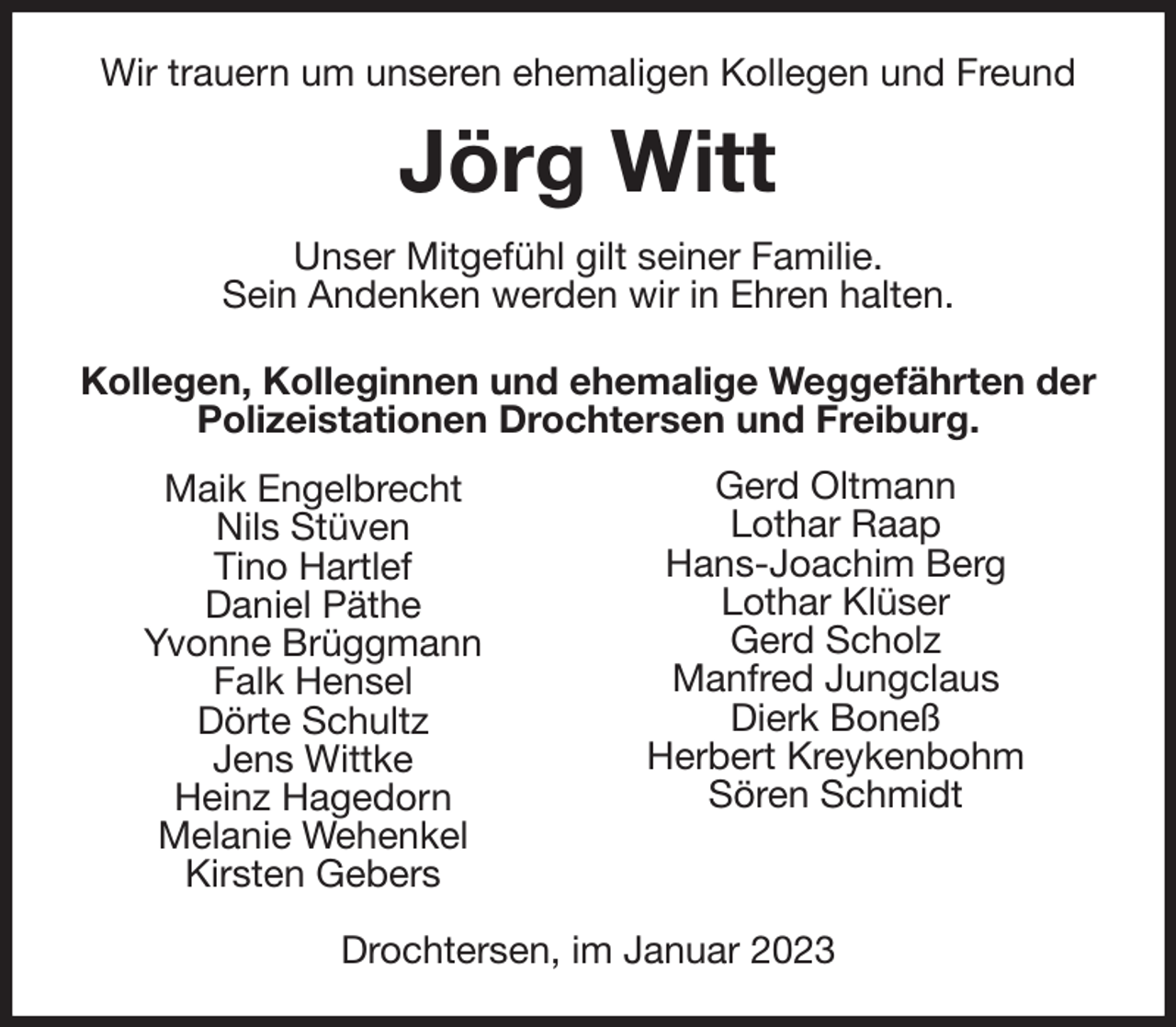 <p>Wir trauern um unseren ehemaligen Kollegen und Freund<br />Jörg Witt<br />Unser Mitgefühl gilt seiner Familie.<br />Sein Andenken werden wir in Ehren halten.<br />Kollegen, Kolleginnen und ehemalige Weggefährten der Polizeistationen Drochtersen und Freiburg.</p><p>Drochtersen, im Januar 2023<br />Gerd Oltmann<br />Lothar Raap<br />Hans-Joachim Berg<br />Lothar Klüser<br />Gerd Scholz<br />Manfred Jungclaus<br />Dierk Boneß<br />Herbert Kreykenbohm<br />Sören Schmidt</p><p>Maik Engelbrecht<br />Nils Stüven<br />Tino Hartlef<br />Daniel Päthe<br />Yvonne Brüggmann<br />Falk Hensel<br />Dörte Schultz<br />Jens Wittke<br />Heinz Hagedorn<br />Melanie Wehenkel<br />Kirsten Gebers</p>