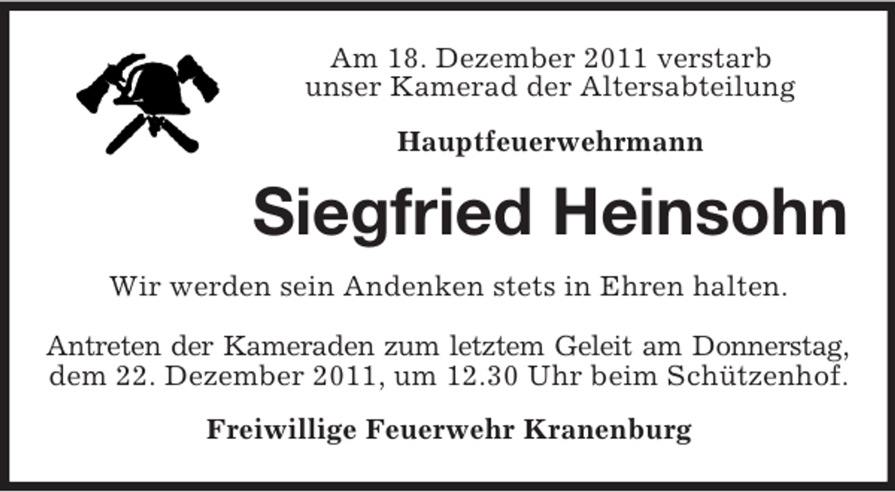 <p>Am 18. Dezember 2011 verstarb<br />unser Kamerad der Altersabteilung<br />Hauptfeuerwehrmann</p><p>Siegfried Heinsohn<br />Wir werden sein Andenken stets in Ehren halten.<br />Antreten der Kameraden zum letztem Geleit am Donnerstag,<br />dem 22. Dezember 2011, um 12.30 Uhr beim Schützenhof.<br />Freiwillige Feuerwehr Kranenburg</p>