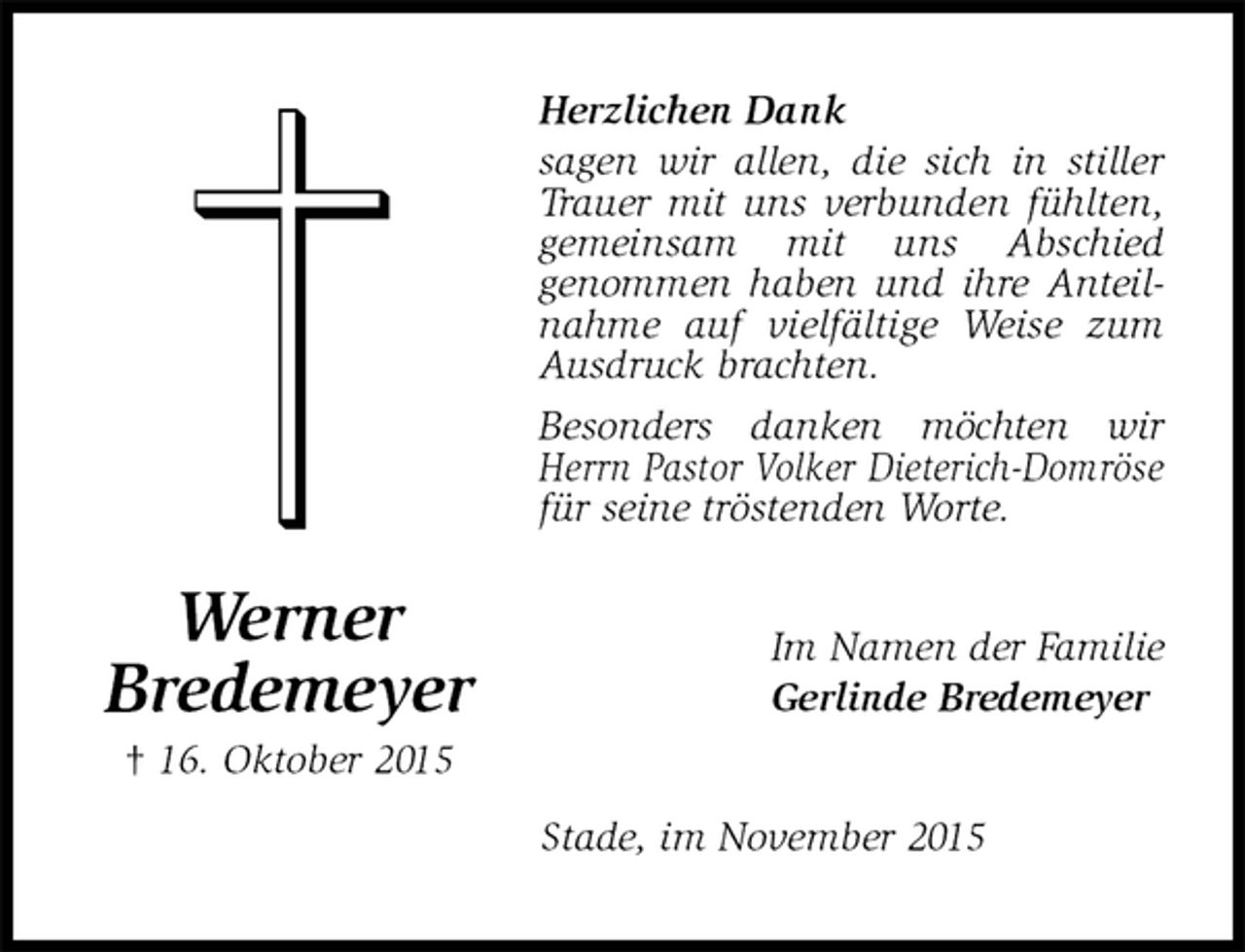 <p>Herzlichen Dank<br />sagen wir allen, die sich in stiller Trauer mit uns verbunden fühlten, gemeinsam mit uns Abschied<br />genommen haben und ihre Anteilnahme auf vielfältige Weise zum Ausdruck brachten.<br />Besonders danken möchten wir Herrn Pastor Volker Dieterich-Domröse für seine tröstenden Worte.<br />Im Namen der Familie<br />Gerlinde Bredemeyer<br />Stade, im November 2015<br />Werner<br />Bredemeyer<br />† 16. Oktober 2015</p>