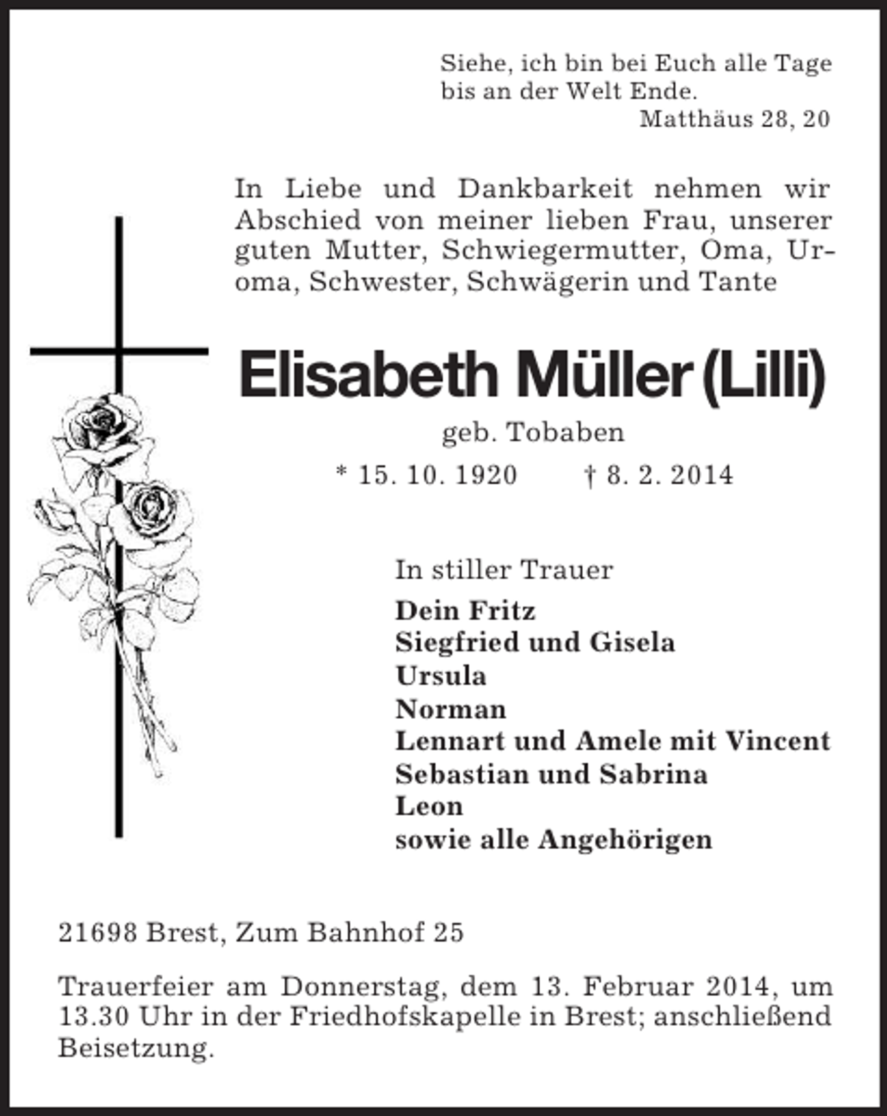 <p>Siehe, ich bin bei Euch alle Tage<br />bis an der Welt Ende.<br />Matthäus 28, 20<br />In Liebe und Dankbarkeit nehmen wir<br />Abschied von meiner lieben Frau, unserer guten Mutter, Schwiegermutter, Oma, Ur-oma, Schwester, Schwägerin und Tante<br />Elisabeth Müller (Lilli)<br />geb. Tobaben<br />* 15. 10. 1920 † 8. 2. 2014<br />In stiller Trauer<br />Dein Fritz<br />Siegfried und Gisela<br />Ursula<br />Norman<br />Lennart und Amele mit Vincent<br />Sebastian und Sabrina<br />Leon<br />sowie alle Angehörigen<br />21698 Brest, Zum Bahnhof 25<br />Trauerfeier am Donnerstag, dem 13. Februar 2014, um 13.30 Uhr in der Friedhofskapelle in Brest; anschließend Beisetzung.</p>