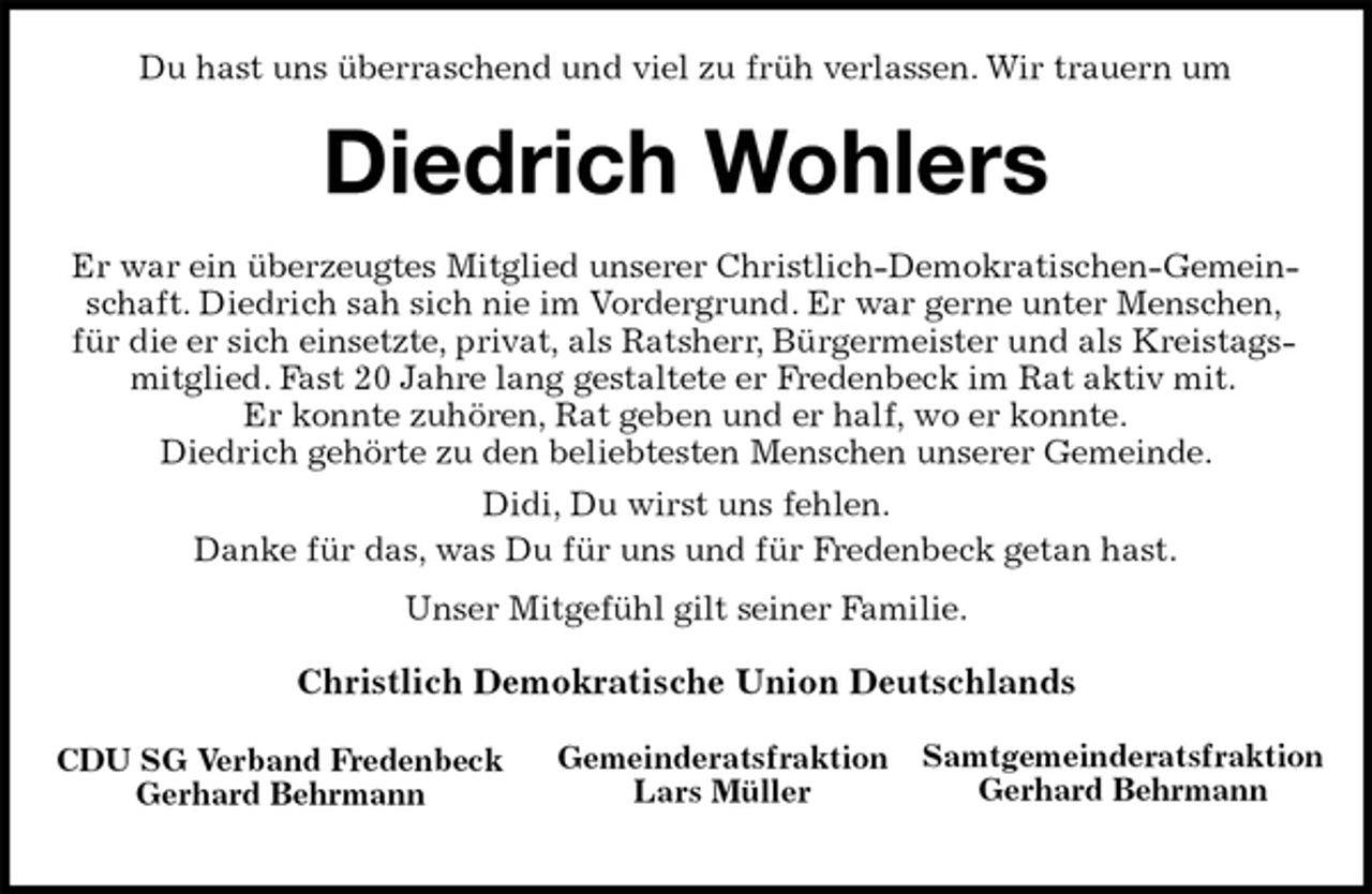 <p>Samtgemeinderatsfraktion<br />Gerhard Behrmann<br />Gemeinderatsfraktion<br />Lars Müller<br />CDU SG Verband Fredenbeck<br />Gerhard Behrmann<br />Du hast uns überraschend und viel zu früh verlassen. Wir trauern um<br />Diedrich Wohlers<br />Er war ein überzeugtes Mitglied unserer Christlich-Demokratischen-Gemeinschaft. Diedrich sah sich nie im Vordergrund. Er war gerne unter Menschen,<br />für die er sich einsetzte, privat, als Ratsherr, Bürgermeister und als Kreistagsmitglied. Fast 20 Jahre lang gestaltete er Fredenbeck im Rat aktiv mit.<br />Er konnte zuhören, Rat geben und er half, wo er konnte.<br />Diedrich gehörte zu den beliebtesten Menschen unserer Gemeinde.<br />Didi, Du wirst uns fehlen.<br />Danke für das, was Du für uns und für Fredenbeck getan hast.<br />Unser Mitgefühl gilt seiner Familie.<br />Christlich Demokratische Union Deutschlands</p>