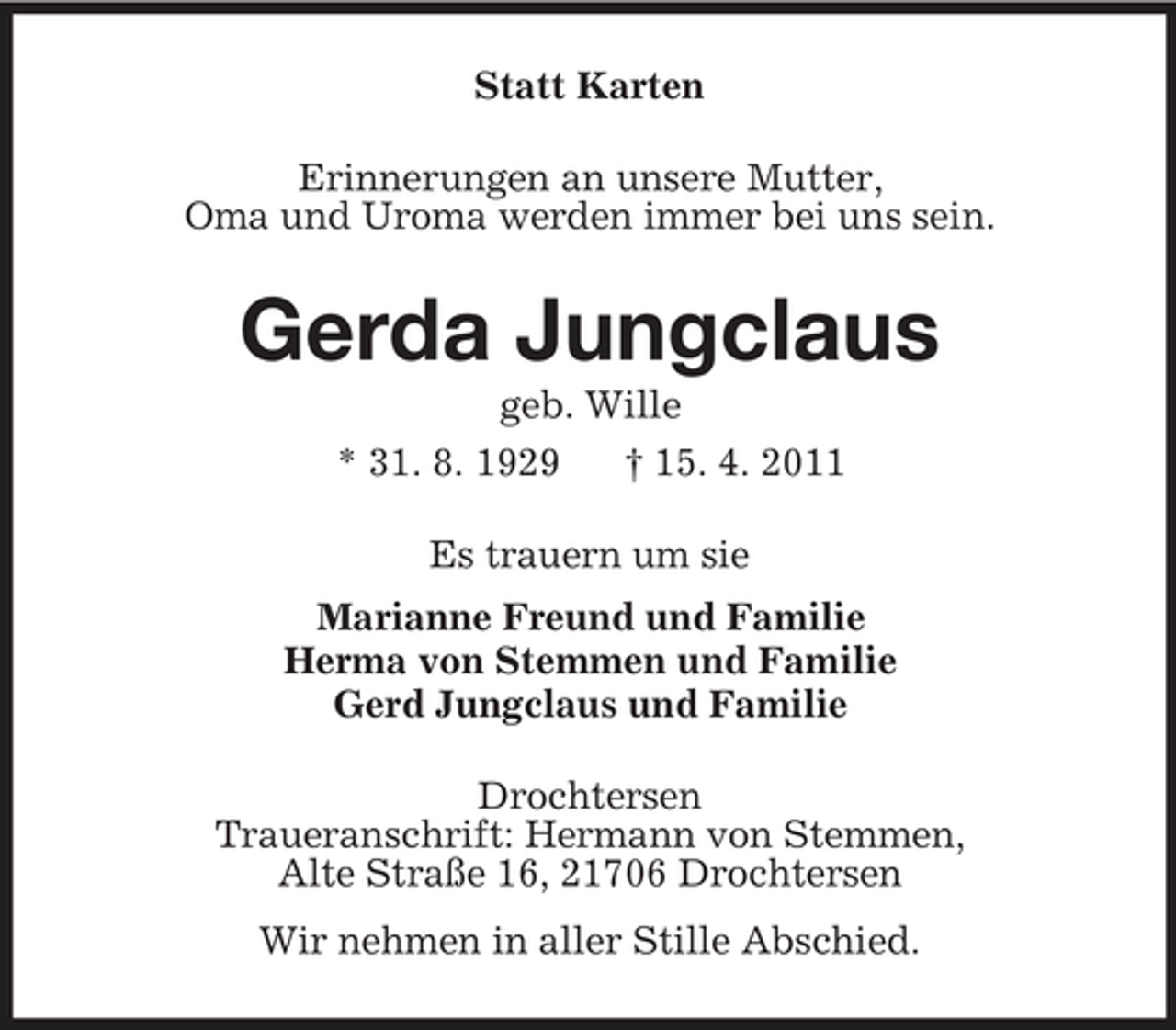 <p>Statt Karten<br />Erinnerungen an unsere Mutter,<br />Oma und Uroma werden immer bei uns sein.<br />Gerda Jungclaus<br />geb. Wille<br />* 31. 8. 1929 † 15. 4. 2011<br />Es trauern um sie<br />Marianne Freund und Familie<br />Herma von Stemmen und Familie<br />Gerd Jungclaus und Familie<br />Drochtersen<br />Traueranschrift: Hermann von Stemmen,<br />Alte Straße 16, 21706 Drochtersen<br />Wir nehmen in aller Stille Abschied.</p>