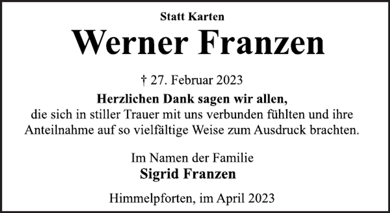 <p>Statt Karten<br />Werner Franzen<br />† 27. Februar 2023<br />Herzlichen Dank sagen wir allen,<br />die sich in stiller Trauer mit uns verbunden fühlten und ihre<br />Anteilnahme auf so vielfältige Weise zum Ausdruck brachten.<br />Im Namen der Familie<br />Sigrid Franzen<br />Himmelpforten, im April 2023</p>