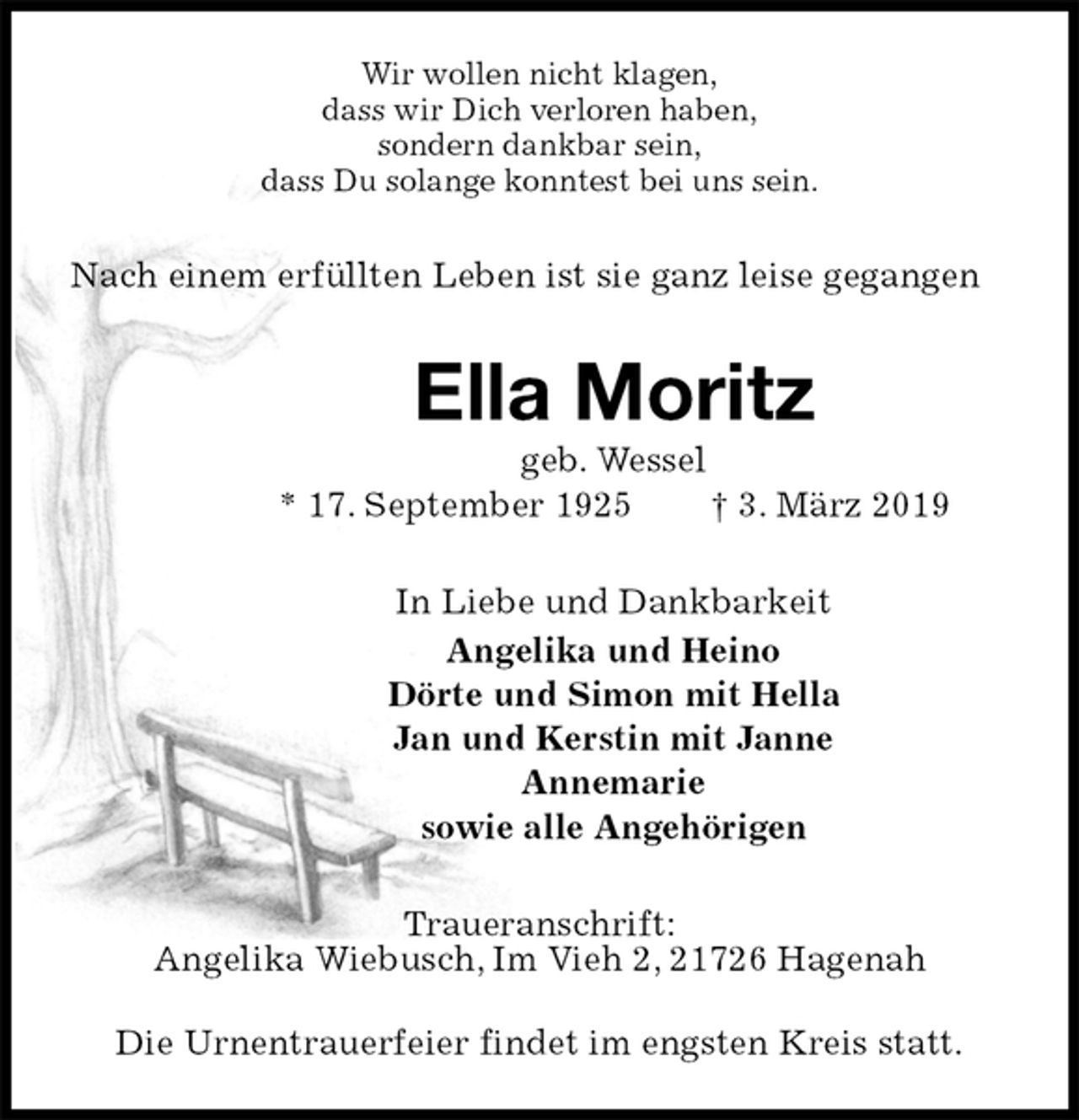 <p>Wir wollen nicht klagen,<br />dass wir Dich verloren haben,<br />sondern dankbar sein,<br />dass Du solange konntest bei uns sein.<br />Nach einem erfüllten Leben ist sie ganz leise gegangen<br />Ella Moritz<br />geb. Wessel<br />* 17. September 1925 † 3. März 2019<br />In Liebe und Dankbarkeit<br />Angelika und Heino<br />Dörte und Simon mit Hella<br />Jan und Kerstin mit Janne<br />Annemarie<br />sowie alle Angehörigen<br />Traueranschrift:<br />Angelika Wiebusch, Im Vieh 2, 21726 Hagenah</p>
<p>Die Urnentrauerfeier findet im engsten Kreis statt.</p>