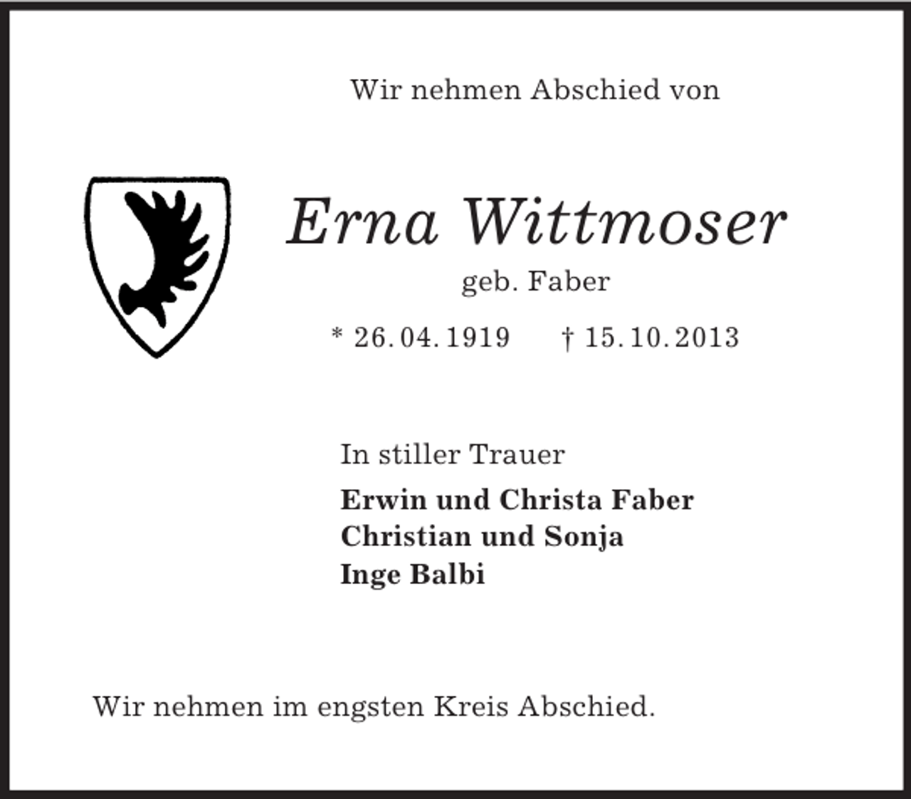 <p>Wir nehmen Abschied von<br />Erna Wittmoser<br />geb. Faber<br />* 26. 04. 1919 † 15. 10. 2013<br />In stiller Trauer<br />Erwin und Christa Faber<br />Christian und Sonja<br />Inge Balbi<br />Wir nehmen im engsten Kreis Abschied.</p>