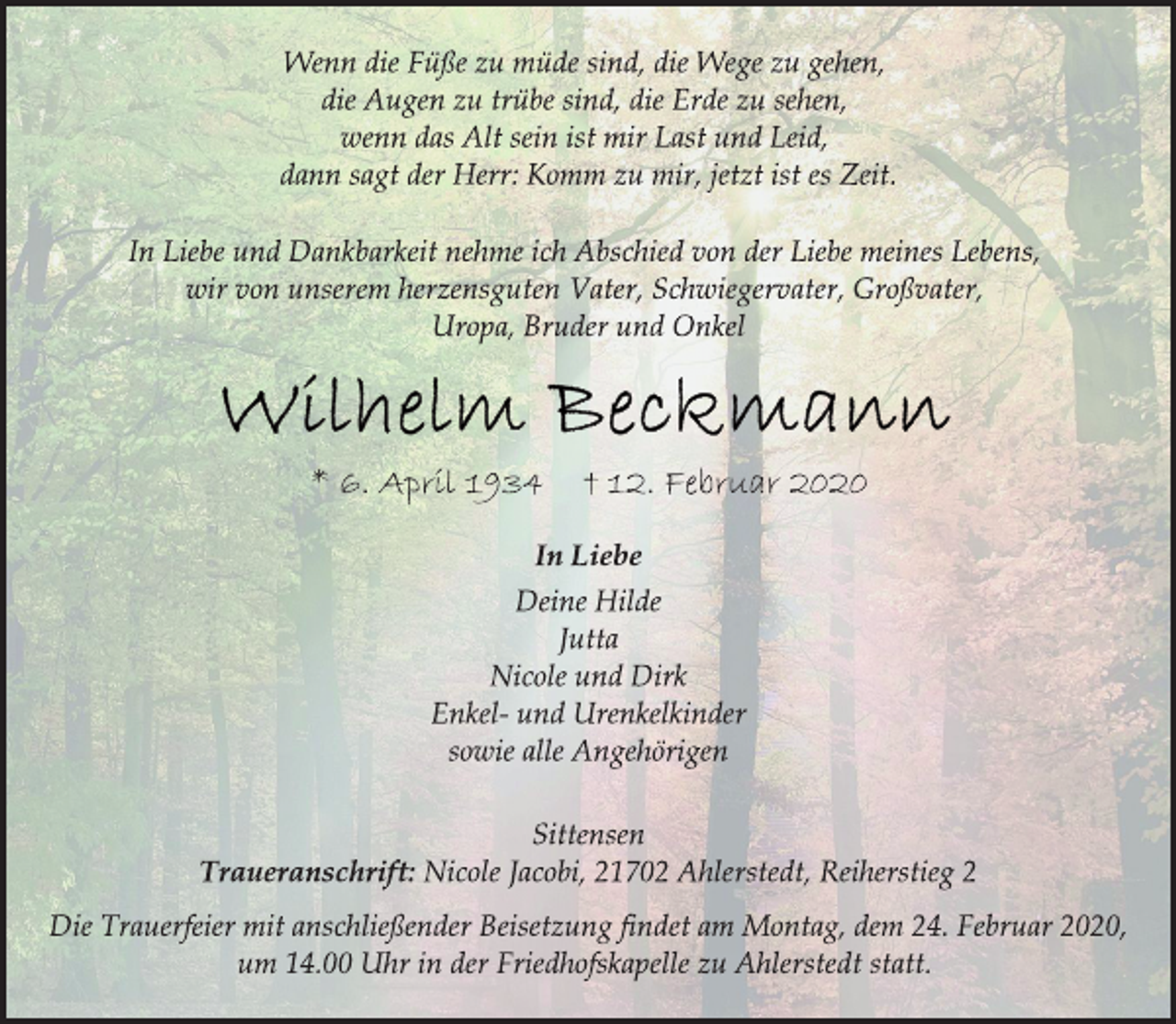 <p>Wenn die Füße zu müde sind, die Wege zu gehen,<br />die Augen zu trübe sind, die Erde zu sehen,<br />wenn das Alt sein ist mir Last und Leid,<br />dann sagt der Herr: Komm zu mir, jetzt ist es Zeit.<br />In Liebe und Dankbarkeit nehme ich Abschied von der Liebe meines Lebens,<br />wir von unserem herzensguten Vater, Schwiegervater, Großvater,<br />Uropa, Bruder und Onkel<br />Wilhelm Beckmann<br />* 6. April 1934 † 12. Februar 2020<br />In Liebe<br />Deine Hilde<br />Jutta<br />Nicole und Dirk<br />Enkel- und Urenkelkinder<br />sowie alle Angehörigen<br />Sittensen<br />Traueranschrift: Nicole Jacobi, 21702 Ahlerstedt, Reiherstieg 2<br />Die Trauerfeier mit anschließender Beisetzung findet am Montag, dem 24. Februar 2020,<br />um 14.00 Uhr in der Friedhofskapelle zu Ahlerstedt statt.</p>