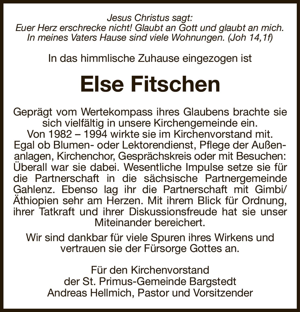 Jesus Christus sagt:
Euer Herz erschrecke nicht! Glaubt an Gott und glaubt an mich. In meines Vaters Hause sind viele Wohnungen. (Joh 14,1f)
In das himmlische Zuhause eingezogen ist
Else Fitschen
Geprägt vom Wertekompass ihres Glaubens brachte sie
sich vielfältig in unsere Kirchengemeinde ein.
Von 1982 – 1994 wirkte sie im Kirchenvorstand mit.
Egal ob Blumen- oder Lektorendienst, Pflege der Außenanlagen, Kirchenchor, Gesprächskreis oder mit Besuchen:
Überall war sie dabei. Wesentliche Impulse setze sie für
die Partnerschaft in die sächsische Partnergemeinde
Gahlenz. Ebenso lag ihr die Partnerschaft mit Gimbi/
Äthiopien sehr am Herzen. Mit ihrem Blick für Ordnung,
ihrer Tatkraft und ihrer Diskussionsfreude hat sie unser
Miteinander bereichert.
Wir sind dankbar für viele Spuren ihres Wirkens und
vertrauen sie der Fürsorge Gottes an.
Für den Kirchenvorstand
der St. Primus-Gemeinde Bargstedt
Andreas Hellmich, Pastor und Vorsitzender