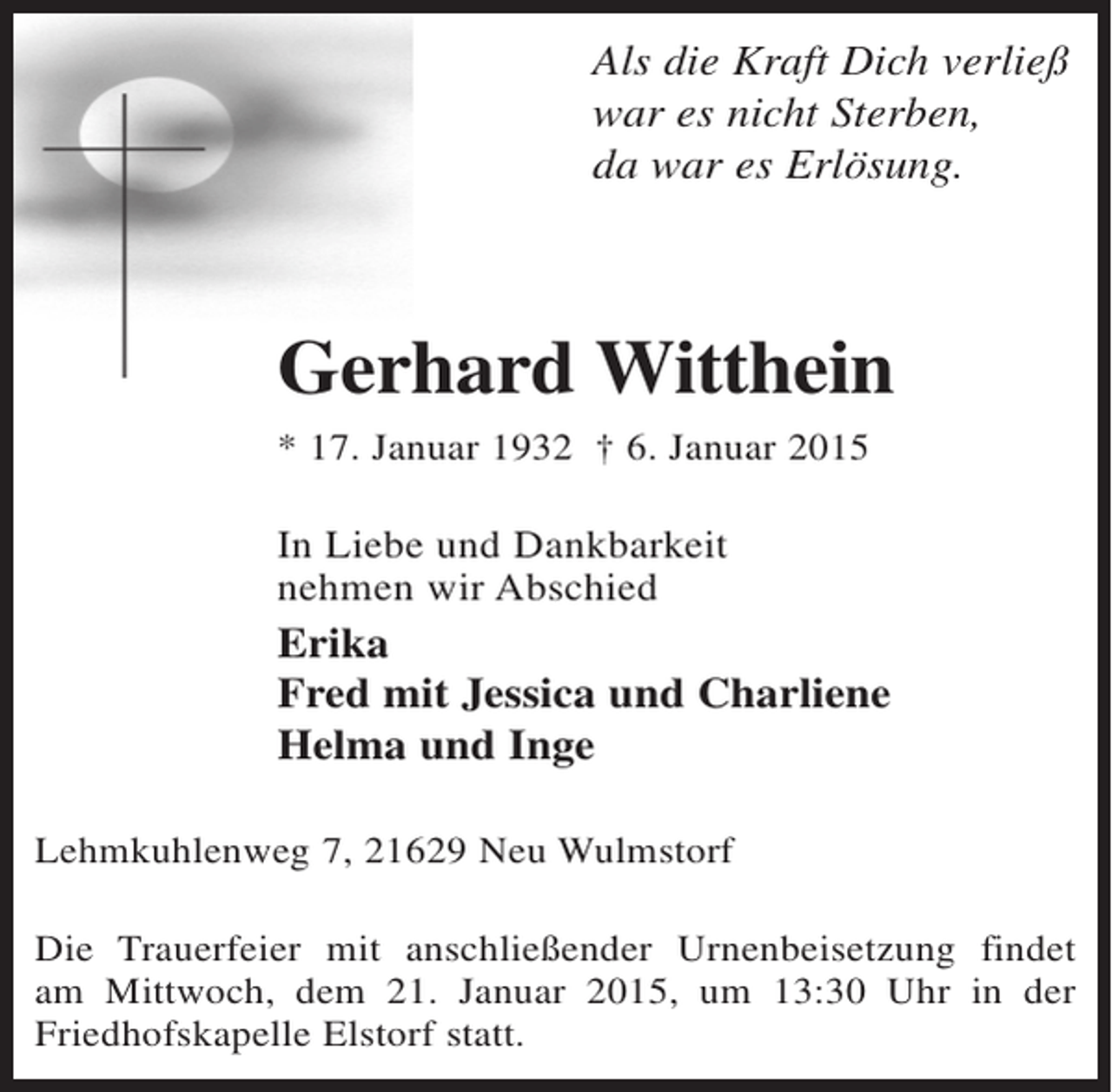 <p>Als die Kraft Dich verließ<br />war es nicht Sterben,<br />da war es Erlösung.</p><p>Gerhard Witthein<br />* 17. Januar 1932 † 6. Januar 2015</p><p>In Liebe und Dankbarkeit<br />nehmen wir Abschied</p><p>Erika<br />Fred mit Jessica und Charliene<br />Helma und Inge<br />Lehmkuhlenweg 7, 21629 Neu Wulmstorf<br />Die Trauerfeier mit anschließender Urnenbeisetzung findet<br />am Mittwoch, dem 21. Januar 2015, um 13:30 Uhr in der<br />Friedhofskapelle Elstorf statt.</p>