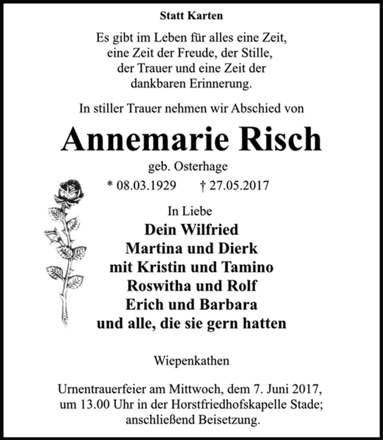 <p>Statt Karten<br />Es gibt im Leben für alles eine Zeit,<br />eine Zeit der Freude, der Stille,<br />der Trauer und eine Zeit der<br />dankbaren Erinnerung.<br />In stiller Trauer nehmen wir Abschied von<br />Annemarie Risch<br />geb. Osterhage<br />* 08.03.1929 † 27.05.2017<br />In Liebe<br />Dein Wilfried<br />Martina und Dierk<br />mit Kristin und Tamino<br />Roswitha und Rolf<br />Erich und Barbara<br />und alle, die sie gern hatten<br />Wiepenkathen<br />Urnentrauerfeier am Mittwoch, dem 7. Juni 2017,<br />um 13.00 Uhr in der Horstfriedhofskapelle Stade;<br />anschließend Beisetzung.</p>