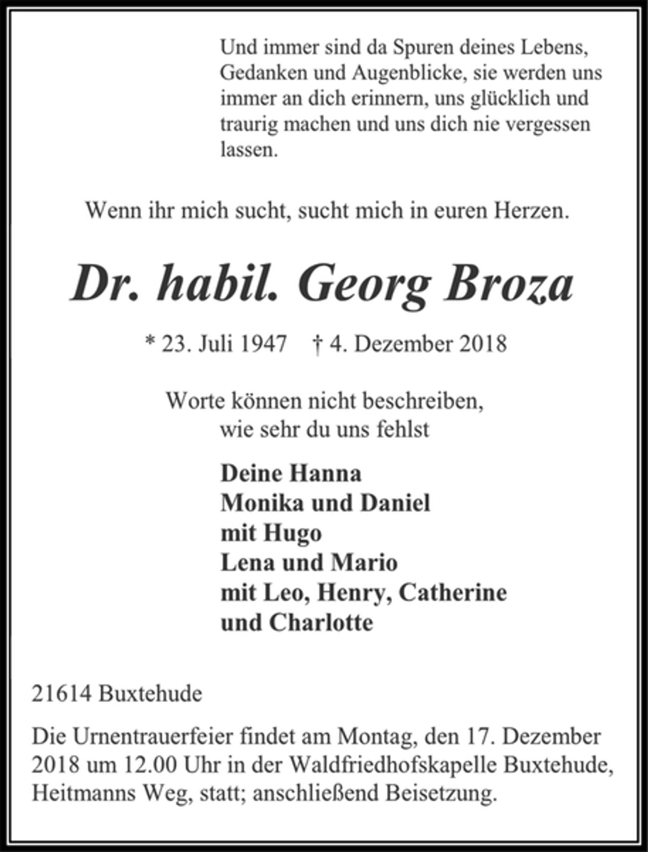 <p>Und immer sind da Spuren deines Lebens,<br />Gedanken und Augenblicke, sie werden uns<br />immer an dich erinnern, uns glücklich und<br />traurig machen und uns dich nie vergessen<br />lassen.<br />Wenn ihr mich sucht, sucht mich in euren Herzen.<br />Dr. habil. Georg Broza<br />* 23. Juli 1947 † 4. Dezember 2018<br />Worte können nicht beschreiben,<br />wie sehr du uns fehlst<br />Deine Hanna<br />Monika und Daniel<br />mit Hugo<br />Lena und Mario<br />mit Leo, Henry, Catherine<br />und Charlotte<br />21614 Buxtehude<br />Die Urnentrauerfeier findet am Montag, den 17. Dezember<br />2018 um 12.00 Uhr in der Waldfriedhofskapelle Buxtehude,<br />Heitmanns Weg, statt; anschließend Beisetzung.</p>