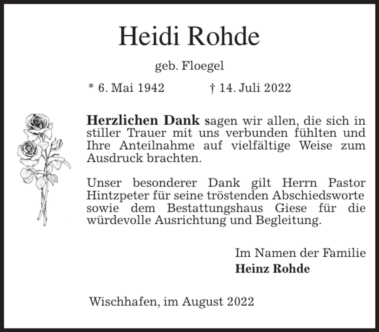 <p>Heidi Rohde<br />geb. Floegel<br />* 6. Mai 1942 † 14. Juli 2022<br />Herzlichen Dank sagen wir allen, die sich in stiller Trauer mit uns verbunden fühlten und Ihre Anteilnahme auf vielfältige Weise zum Ausdruck brachten.</p><p>Unser besonderer Dank gilt Herrn Pastor Hintzpeter für seine tröstenden Abschiedsworte<br />sowie dem Bestattungshaus Giese für die<br />würdevolle Ausrichtung und Begleitung.<br />Im Namen der Familie<br />Heinz Rohde<br />Wischhafen, im August 2022</p>