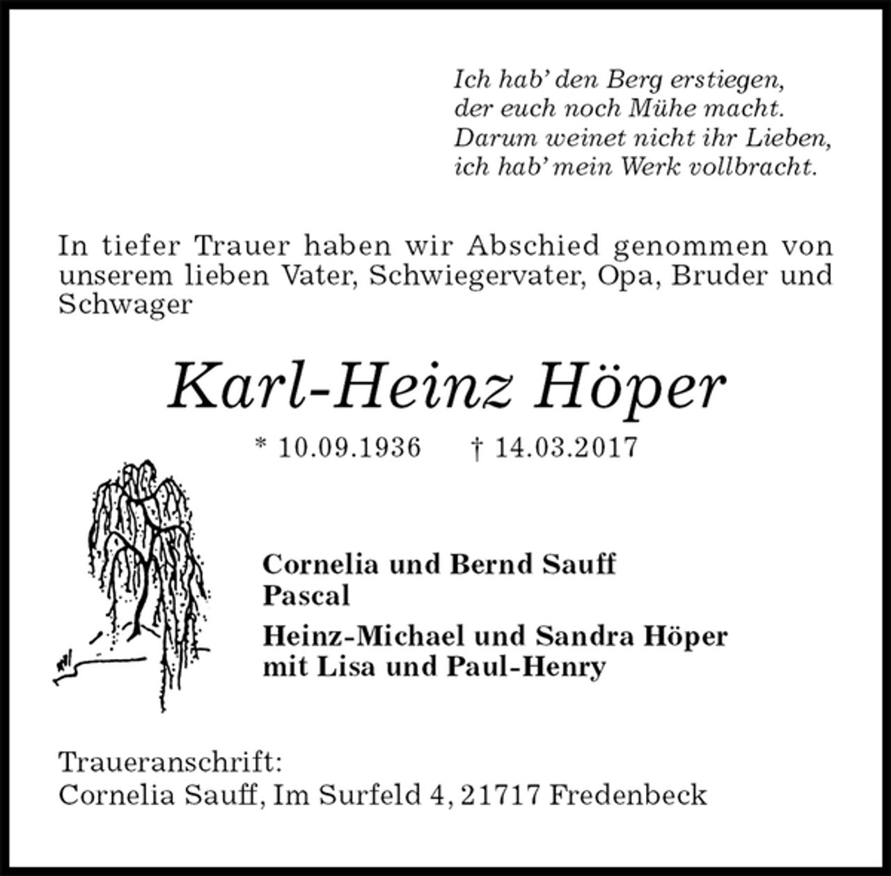 <p>Ich hab’ den Berg erstiegen,<br />der euch noch Mühe macht.<br />Darum weinet nicht ihr Lieben,<br />ich hab’ mein Werk vollbracht.<br />In tiefer Trauer haben wir Abschied genommen von<br />unserem lieben Vater, Schwiegervater, Opa, Bruder und Schwager<br />Karl-Heinz Höper<br />* 10.09.1936 † 14.03.2017<br />Cornelia und Bernd Sauff<br />Pascal<br />Heinz-Michael und Sandra Höper<br />mit Lisa und Paul-Henry<br />Traueranschrift:<br />Cornelia Sauff, Im Surfeld 4, 21717 Fredenbeck</p>