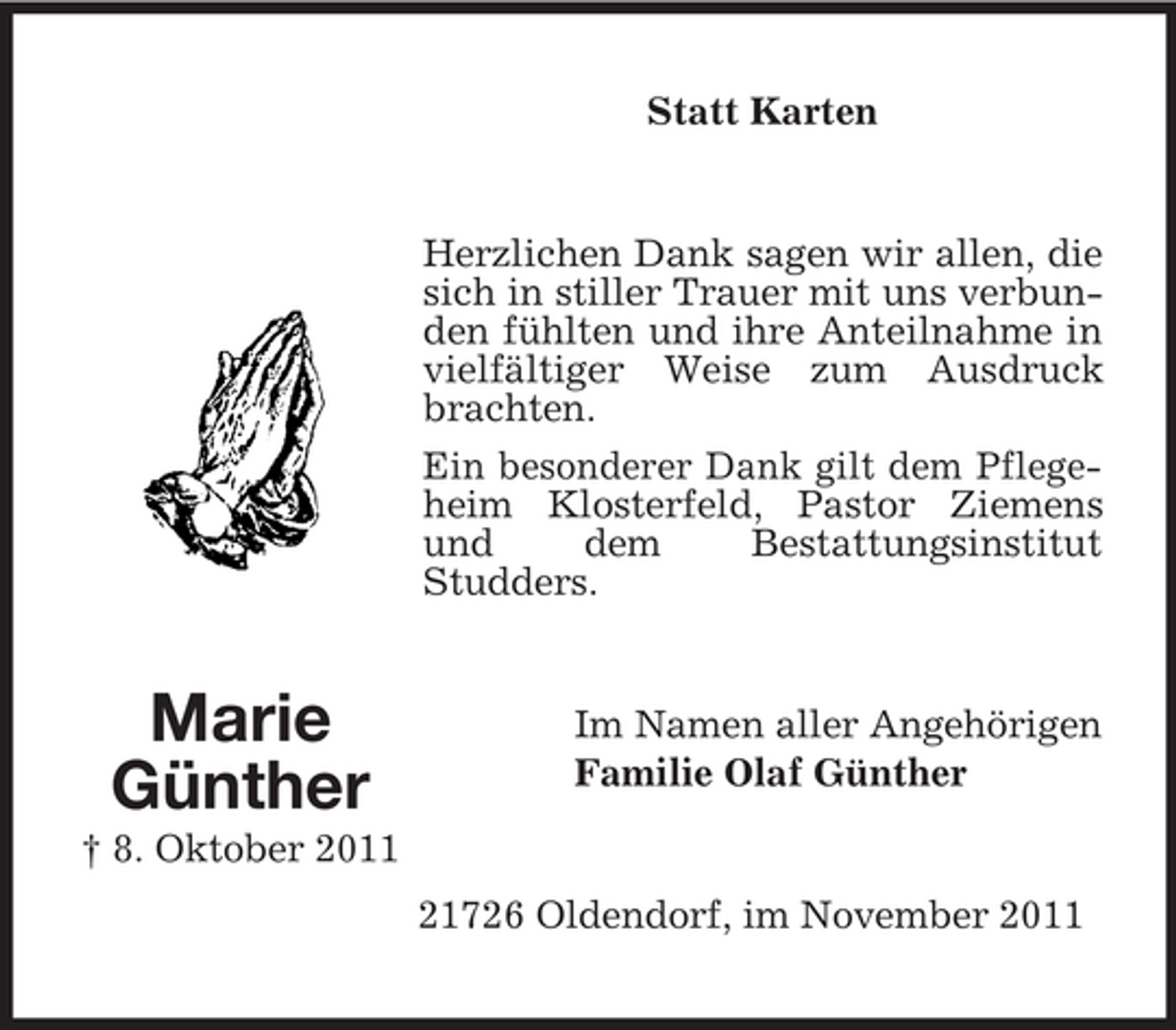 <p>Statt Karten</p><p>Herzlichen Dank sagen wir allen, die<br />sich in stiller Trauer mit uns verbunden fühlten und ihre Anteilnahme in<br />vielfältiger Weise zum Ausdruck<br />brachten.<br />Ein besonderer Dank gilt dem Pflegeheim Klosterfeld, Pastor Ziemens<br />und<br />dem<br />Bestattungsinstitut<br />Studders.</p><p>Marie<br />Günther</p><p>Im Namen aller Angehörigen<br />Familie Olaf Günther</p><p>† 8. Oktober 2011<br />21726 Oldendorf, im November 2011</p>