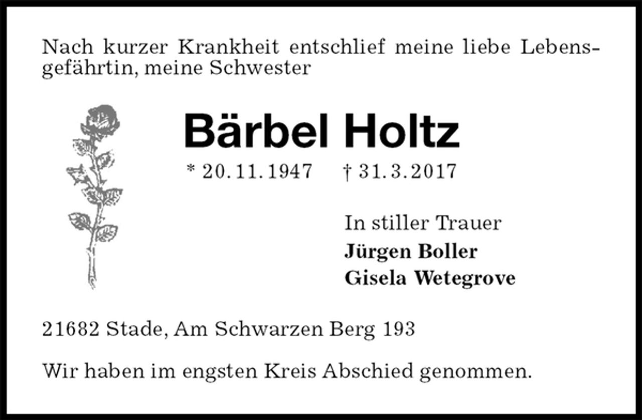 <p>Nach kurzer Krankheit entschlief meine liebe Lebensgefährtin, meine Schwester<br />Bärbel Holtz<br />* 20. 11. 1947 † 31. 3. 2017<br />In stiller Trauer<br />Jürgen Boller<br />Gisela Wetegrove<br />21682 Stade, Am Schwarzen Berg 193</p><p>Wir haben im engsten Kreis Abschied genommen.</p>