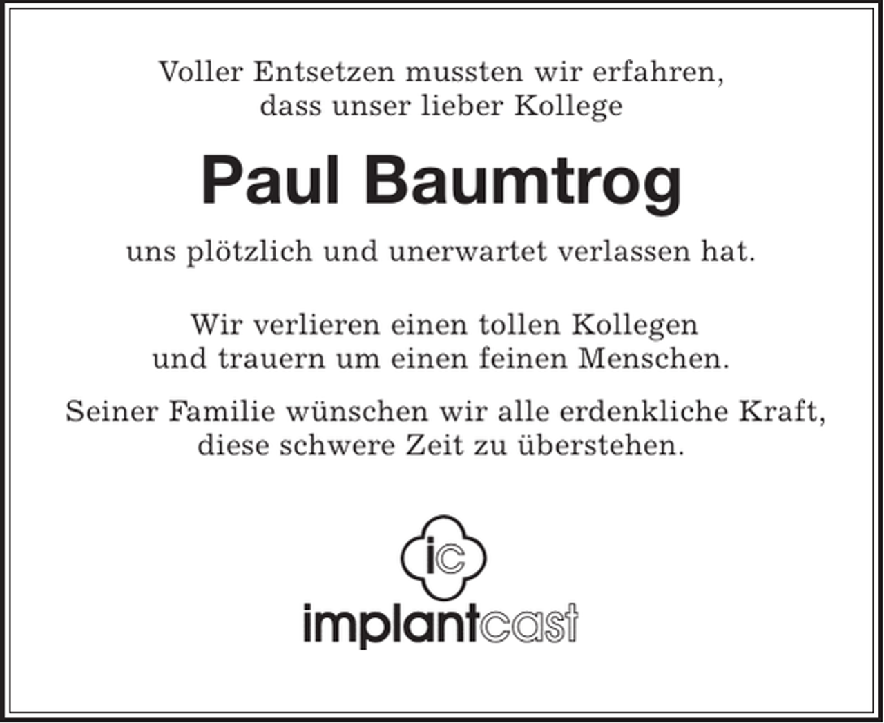 <p>Voller Entsetzen mussten wir erfahren,<br />dass unser lieber Kollege</p>
<p>Paul Baumtrog</p>
<p>uns plötzlich und unerwartet verlassen hat.</p>
<p>Wir verlieren einen tollen Kollegen<br />und trauern um einen feinen Menschen.</p>
<p>Seiner Familie wünschen wir alle erdenkliche Kraft,<br />diese schwere Zeit zu überstehen.</p>
<p>implantcast GmbH</p>
<p>(Logo liegt vor)</p>