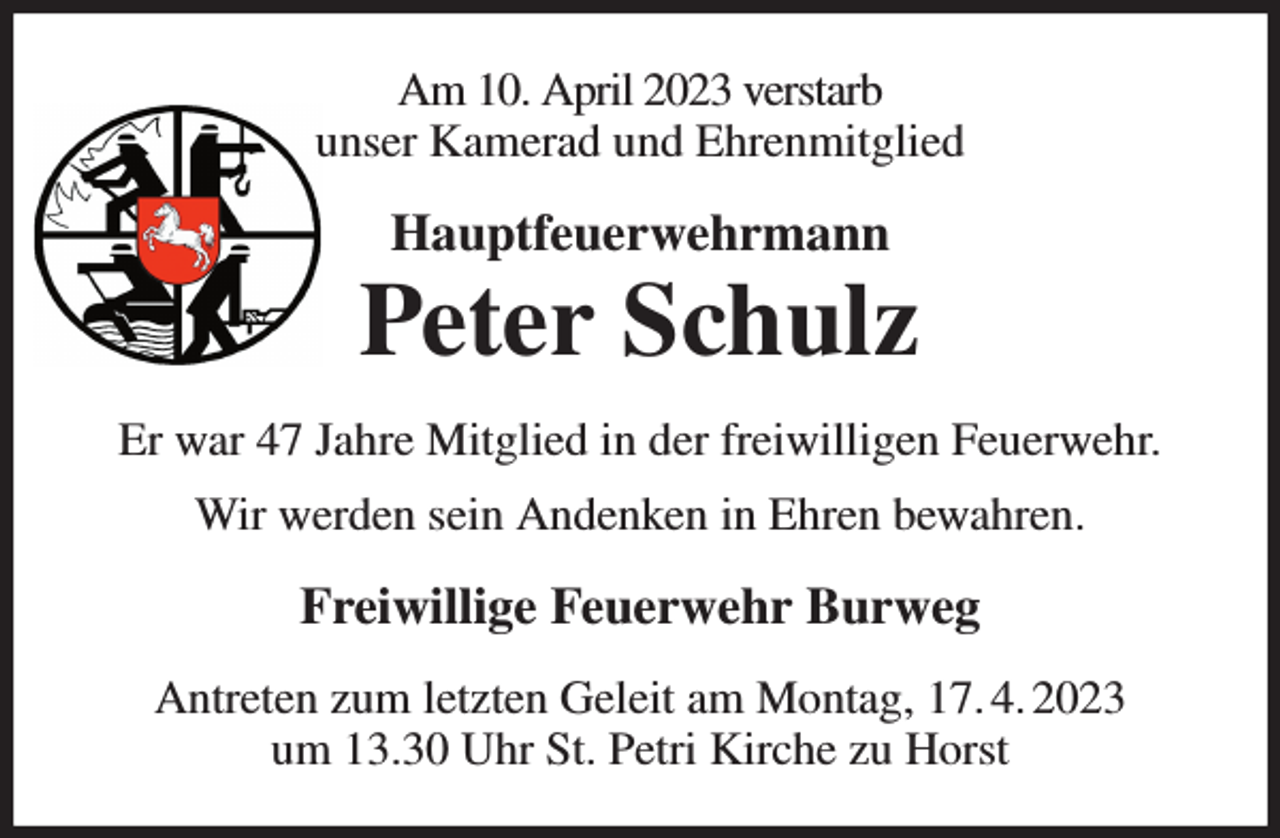 <p>Am 10. April 2023 verstarb<br />unser Kamerad und Ehrenmitglied<br />Hauptfeuerwehrmann<br />Peter Schulz<br />Er war 47 Jahre Mitglied in der freiwilligen Feuerwehr.<br />Wir werden sein Andenken in Ehren bewahren.<br />Freiwillige Feuerwehr Burweg<br />Antreten zum letzten Geleit am Montag, 17. 4. 2023<br />um 13.30 Uhr St. Petri Kirche zu Horst</p>