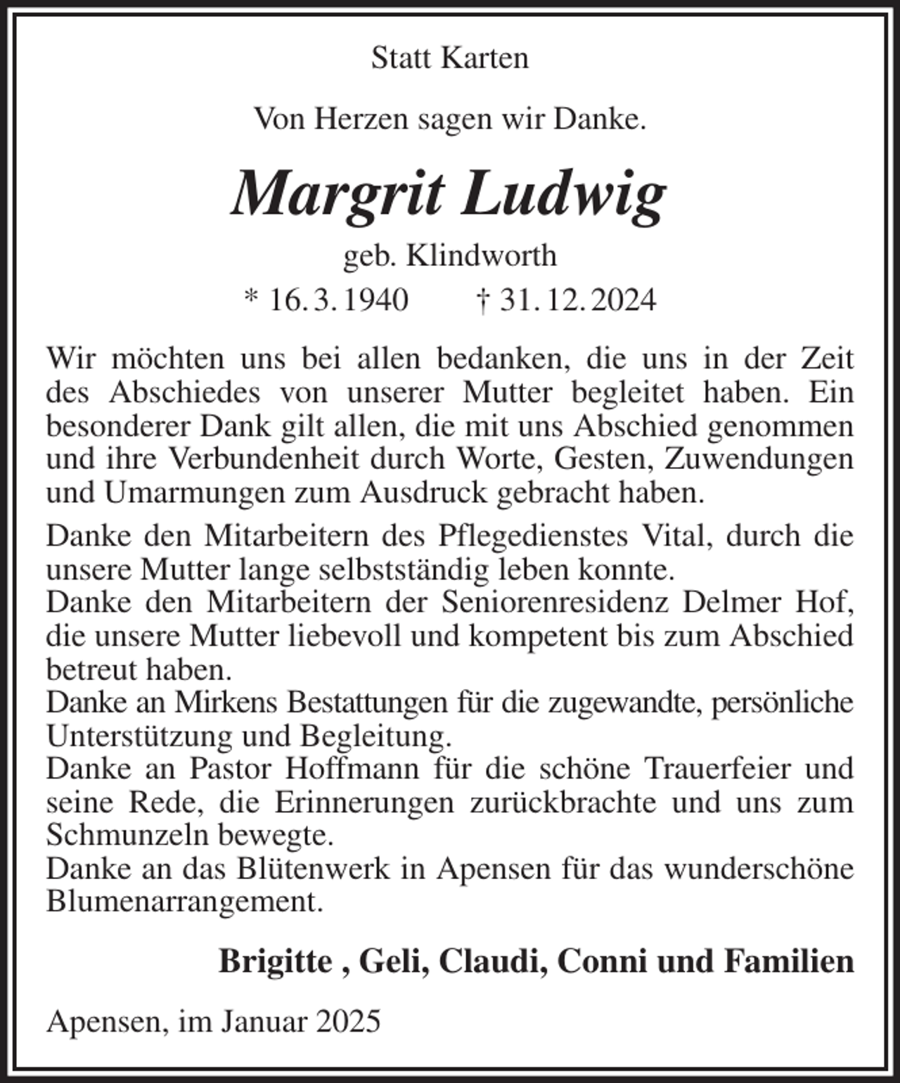<p>Statt Karten<br />Von Herzen sagen wir Danke.<br />Margrit Ludwig<br />geb. Klindworth<br />* 16. 3. 1940 † 31. 12. 2024<br />Wir möchten uns bei allen bedanken, die uns in der Zeit<br />des Abschiedes von unserer Mutter begleitet haben. Ein<br />besonderer Dank gilt allen, die mit uns Abschied genommen und ihre Verbundenheit durch Worte, Gesten, Zuwendungen und Umarmungen zum Ausdruck gebracht haben.<br />Danke den Mitarbeitern des Pflegedienstes Vital, durch die unsere Mutter lange selbstständig leben konnte.<br />Danke den Mitarbeitern der Seniorenresidenz Delmer Hof, die unsere Mutter liebevoll und kompetent bis zum Abschied betreut haben.<br />Danke an Mirkens Bestattungen für die zugewandte, persönliche<br />Unterstützung und Begleitung.<br />Danke an Pastor Hoffmann für die schöne Trauerfeier und seine Rede, die Erinnerungen zurückbrachte und uns zum Schmunzeln bewegte.<br />Danke an das Blütenwerk in Apensen für das wunderschöne<br />Blumenarrangement.<br />Brigitte , Geli, Claudi, Conni und Familien<br />Apensen, im Januar 2025</p>