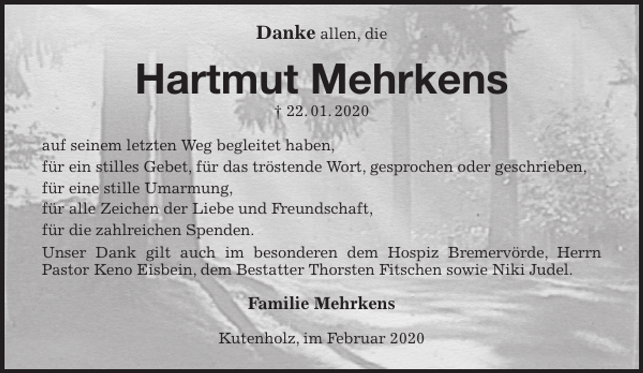 <p>Danke allen, die<br />Hartmut Mehrkens<br />† 22. 01. 2020<br />auf seinem letzten Weg begleitet haben,<br />für ein stilles Gebet, für das tröstende Wort, gesprochen oder geschrieben,<br />für eine stille Umarmung,<br />für alle Zeichen der Liebe und Freundschaft,<br />für die zahlreichen Spenden.<br />Unser Dank gilt auch im besonderen dem Hospiz Bremervörde, Herrn<br />Pastor Keno Eisbein, dem Bestatter Thorsten Fitschen sowie Niki Judel.<br />Familie Mehrkens<br />Kutenholz, im Februar 2020</p>