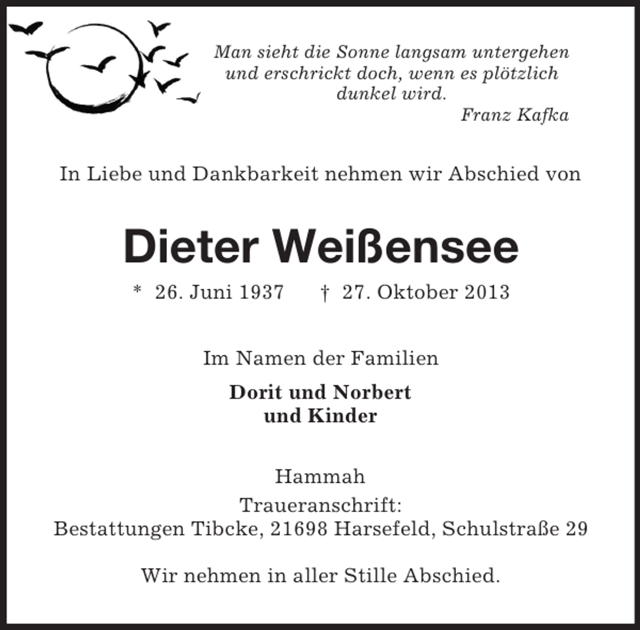 <p>Man sieht die Sonne langsam untergehen<br />und erschrickt doch, wenn es plötzlich<br />dunkel wird.<br />Franz Kafka<br />In Liebe und Dankbarkeit nehmen wir Abschied von<br />Dieter Weißensee<br />* 26. Juni 1937 † 27. Oktober 2013<br />Im Namen der Familien<br />Dorit und Norbert<br />und Kinder<br />Hammah<br />Traueranschrift:<br />Bestattungen Tibcke, 21698 Harsefeld, Schulstraße 29</p><p>Wir nehmen in aller Stille Abschied.</p>