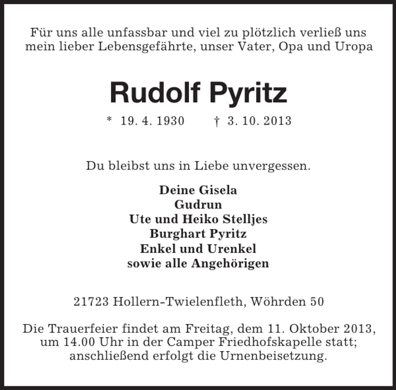 <p>Für uns alle unfassbar und viel zu plötzlich verließ uns<br />mein lieber Lebensgefährte, unser Vater, Opa und Uropa</p><p>Rudolf Pyritz<br />* 19. 4. 1930</p><p>† 3. 10. 2013</p><p>Du bleibst uns in Liebe unvergessen.<br />Deine Gisela<br />Gudrun<br />Ute und Heiko Stelljes<br />Burghart Pyritz<br />Enkel und Urenkel<br />sowie alle Angehörigen<br />21723 Hollern-Twielenfleth, Wöhrden 50<br />Die Trauerfeier findet am Freitag, dem 11. Oktober 2013,<br />um 14.00 Uhr in der Camper Friedhofskapelle statt;<br />anschließend erfolgt die Urnenbeisetzung.</p>