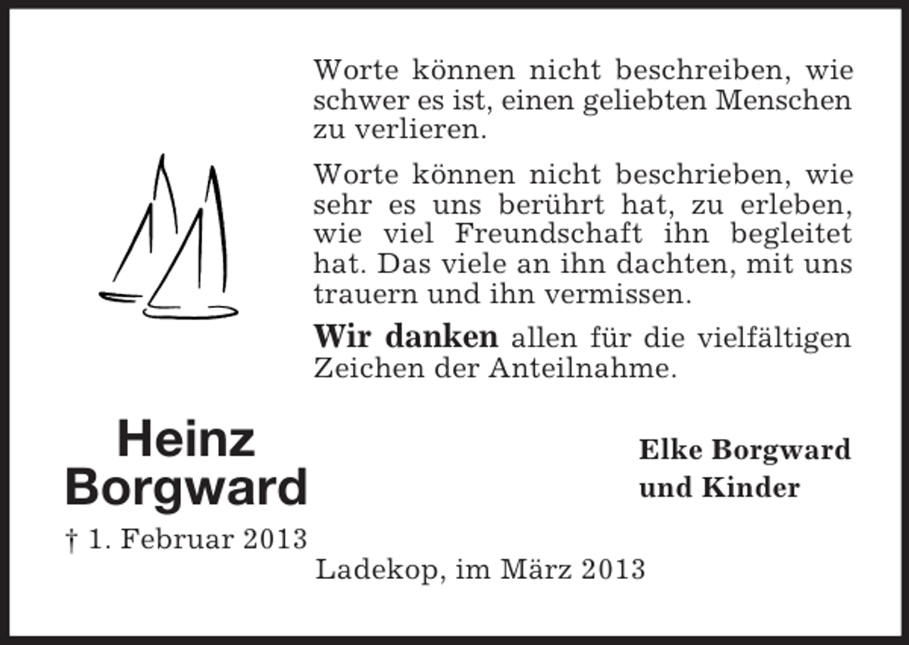 <p>Worte können nicht beschreiben, wie<br />schwer es ist, einen geliebten Menschen<br />zu verlieren.<br />Worte können nicht beschrieben, wie<br />sehr es uns berührt hat, zu erleben,<br />wie viel Freundschaft ihn begleitet<br />hat. Das viele an ihn dachten, mit uns<br />trauern und ihn vermissen.<br />Wir danken allen für die vielfältigen<br />Zeichen der Anteilnahme.</p><p>Heinz<br />Borgward</p><p>Elke Borgward<br />und Kinder</p><p>† 1. Februar 2013<br />Ladekop, im März 2013</p>