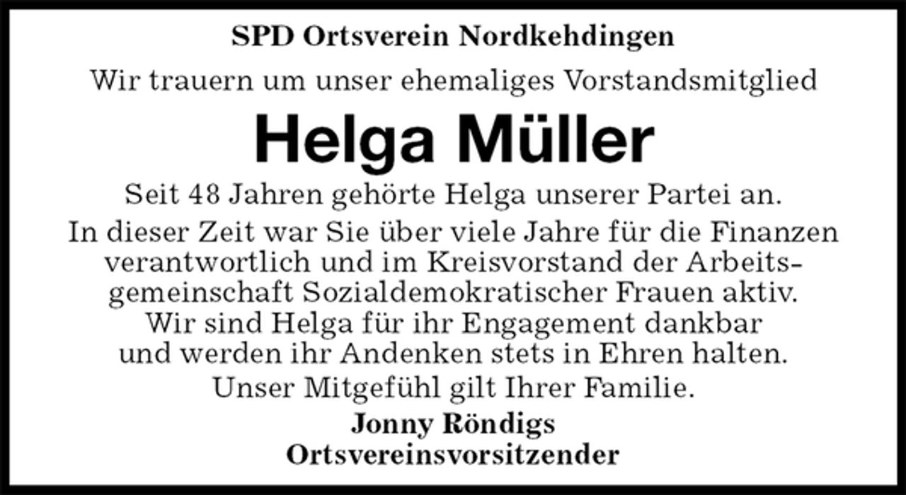 <p>SPD Ortsverein Nordkehdingen<br />Wir trauern um unser ehemaliges Vorstandsmitglied<br />Helga Müller<br />Seit 48 Jahren gehörte Helga unserer Partei an.<br />In dieser Zeit war Sie über viele Jahre für die Finanzen verantwortlich und im Kreisvorstand der Arbeits-<br />gemeinschaft Sozialdemokratischer Frauen aktiv.<br />Wir sind Helga für ihr Engagement dankbar<br />und werden ihr Andenken stets in Ehren halten.<br />Unser Mitgefühl gilt Ihrer Familie.<br />Jonny Röndigs<br />Ortsvereinsvorsitzender</p>