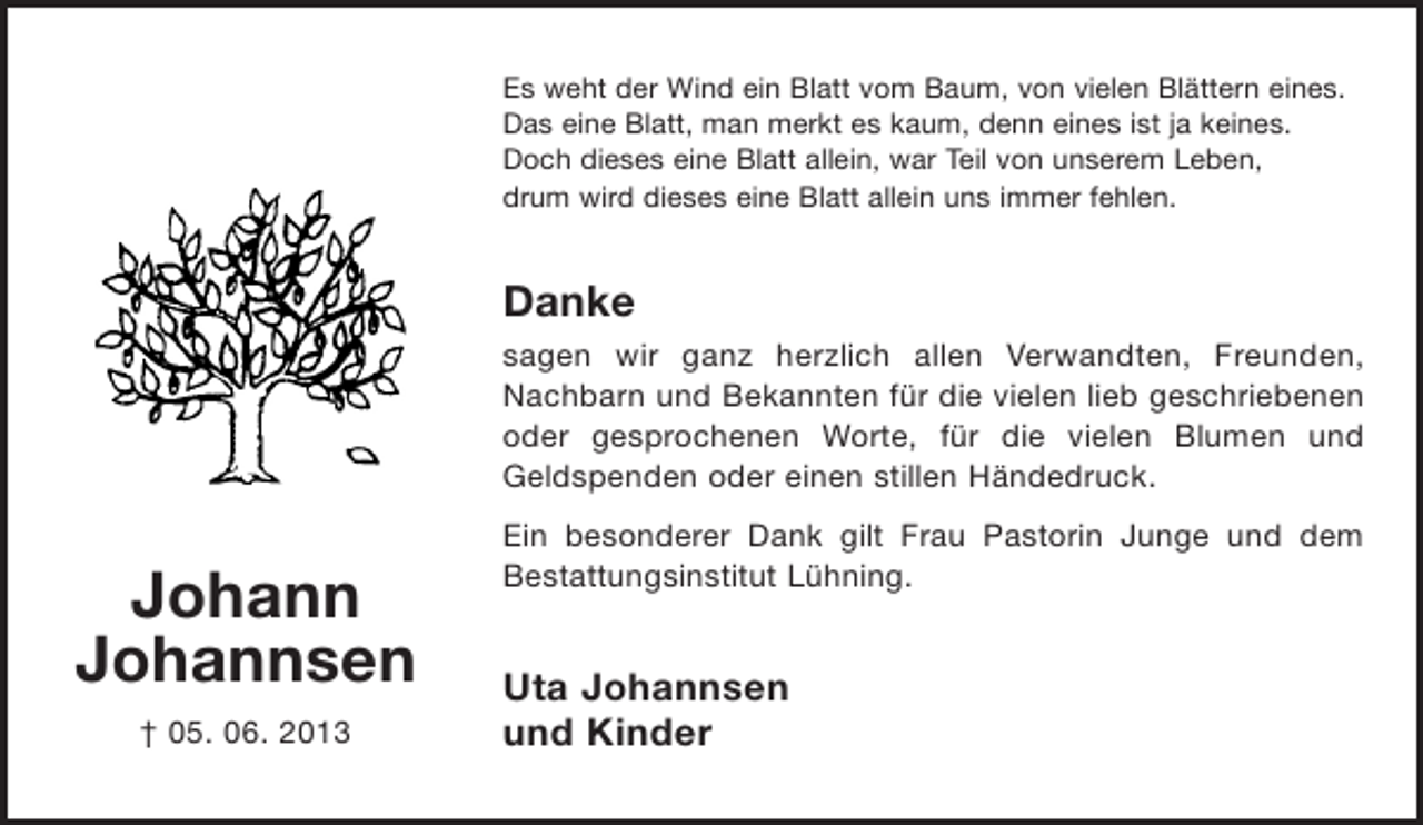 <p>Es weht der Wind ein Blatt vom Baum, von vielen Blättern eines.<br />Das eine Blatt, man merkt es kaum, denn eines ist ja keines.<br />Doch dieses eine Blatt allein, war Teil von unserem Leben,<br />drum wird dieses eine Blatt allein uns immer fehlen.</p><p>Danke<br />sagen wir ganz herzlich allen Verwandten, Freunden,<br />Nachbarn und Bekannten für die vielen lieb geschriebenen<br />oder gesprochenen Worte, für die vielen Blumen und<br />Geldspenden oder einen stillen Händedruck.</p><p>Johann<br />Johannsen<br />† 05. 06. 2013</p><p>Ein besonderer Dank gilt Frau Pastorin Junge und dem<br />Bestattungsinstitut Lühning.</p><p>Uta Johannsen<br />und Kinder</p>
