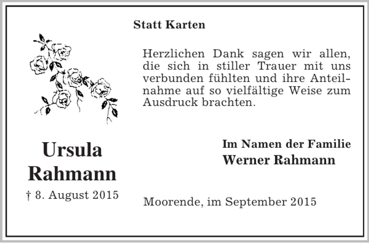 <p>Statt Karten<br />Ursula<br />Rahmann<br />† 8. August 2015<br />Herzlichen Dank sagen wir allen,<br />die sich in stiller Trauer mit uns verbunden fühlten und ihre Anteilnahme auf so vielfältige Weise zum Ausdruck brachten.<br />Im Namen der Familie<br />Werner Rahmann<br />Moorende, im September 2015</p>