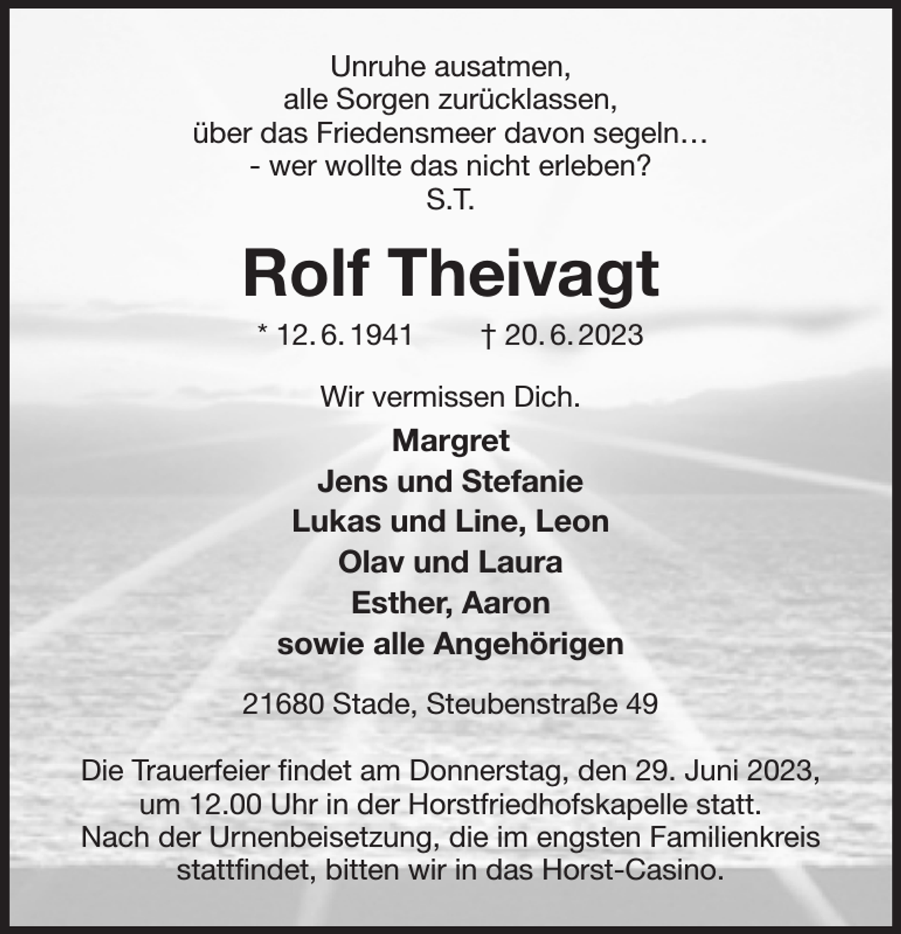 <p>Unruhe ausatmen,<br />alle Sorgen zurücklassen,<br />über das Friedensmeer davon segeln…<br />- wer wollte das nicht erleben?<br />S.T.<br />Rolf Theivagt<br />* 12. 6. 1941 † 20. 6. 2023<br />Wir vermissen Dich.<br />Margret<br />Jens und Stefanie<br />Lukas und Line, Leon<br />Olav und Laura<br />Esther, Aaron<br />sowie alle Angehörigen<br />21680 Stade, Steubenstraße 49</p><p>Die Trauerfeier findet am Donnerstag, den 29. Juni 2023,<br />um 12.00 Uhr in der Horstfriedhofskapelle statt.<br />Nach der Urnenbeisetzung, die im engsten Familienkreis<br />stattfindet, bitten wir in das Horst-Casino.</p>